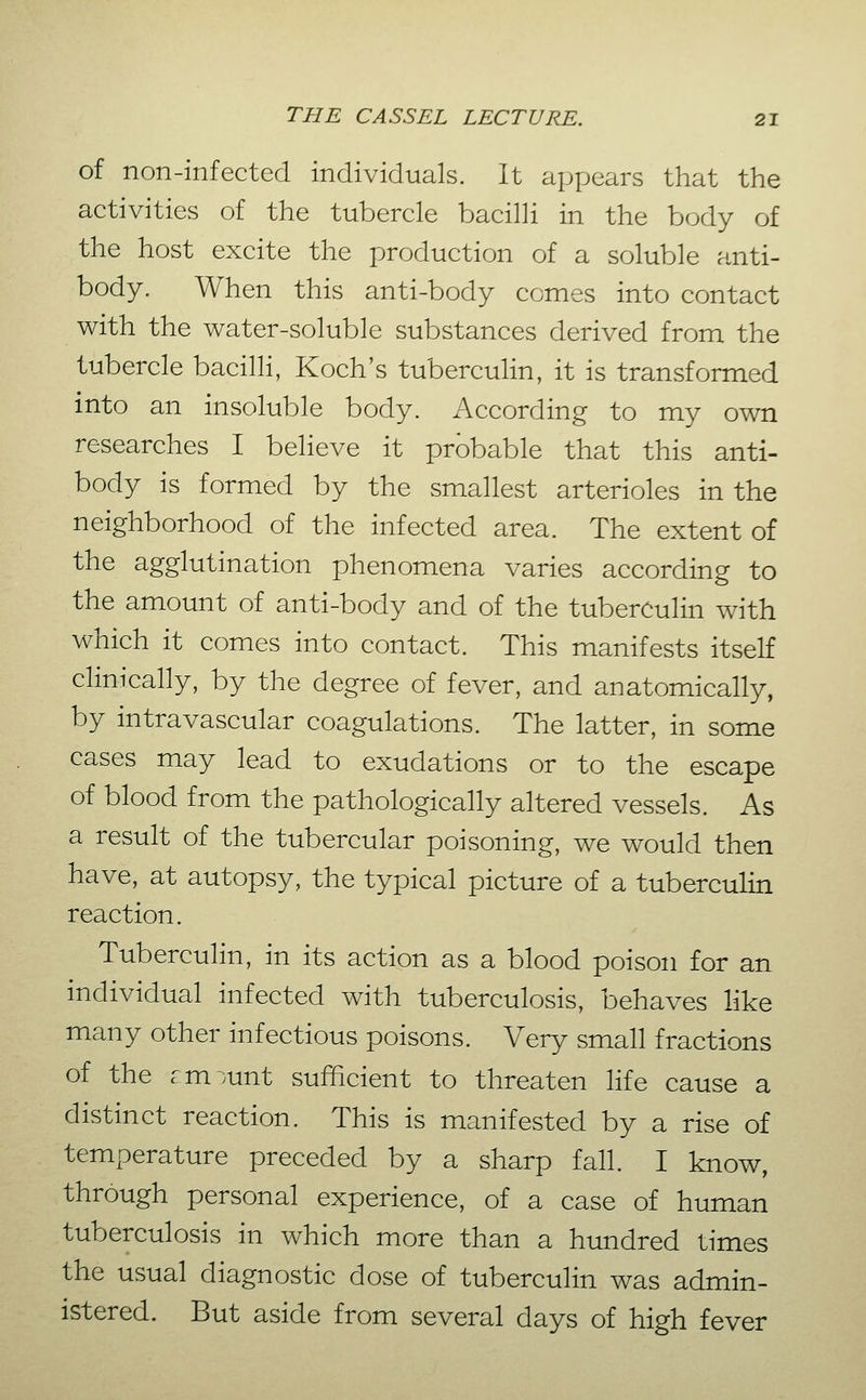 of non-infected individuals. It axjpears that the activities of the tubercle bacilli in the body of the host excite the production of a soluble anti- body. When this anti-body comes into contact with the water-soluble substances derived from the tubercle bacilli, Koch's tuberculin, it is transformed into an insoluble body. According to my own researches I believe it probable that this anti- body is formed by the smallest arterioles in the neighborhood of the infected area. The extent of the agglutination phenomena varies according to the amount of anti-body and of the tuberculin with which it comes into contact. This manifests itself clinically, by the degree of fever, and anatomically, by intravascular coagulations. The latter, in some cases may lead to exudations or to the escape of blood from the pathologically altered vessels. As a result of the tubercular poisoning, we would then have, at autopsy, the typical picture of a tuberculin reaction. Tuberculin, in its action as a blood poison for an individual infected with tuberculosis, behaves like many other infectious poisons. Very small fractions of the cm)unt sufficient to threaten life cause a distinct reaction. This is manifested by a rise of temperature preceded by a sharp fall. I know, through personal experience, of a case of human tuberculosis in which more than a hundred times the usual diagnostic dose of tuberculin was admin- istered. But aside from several days of high fever