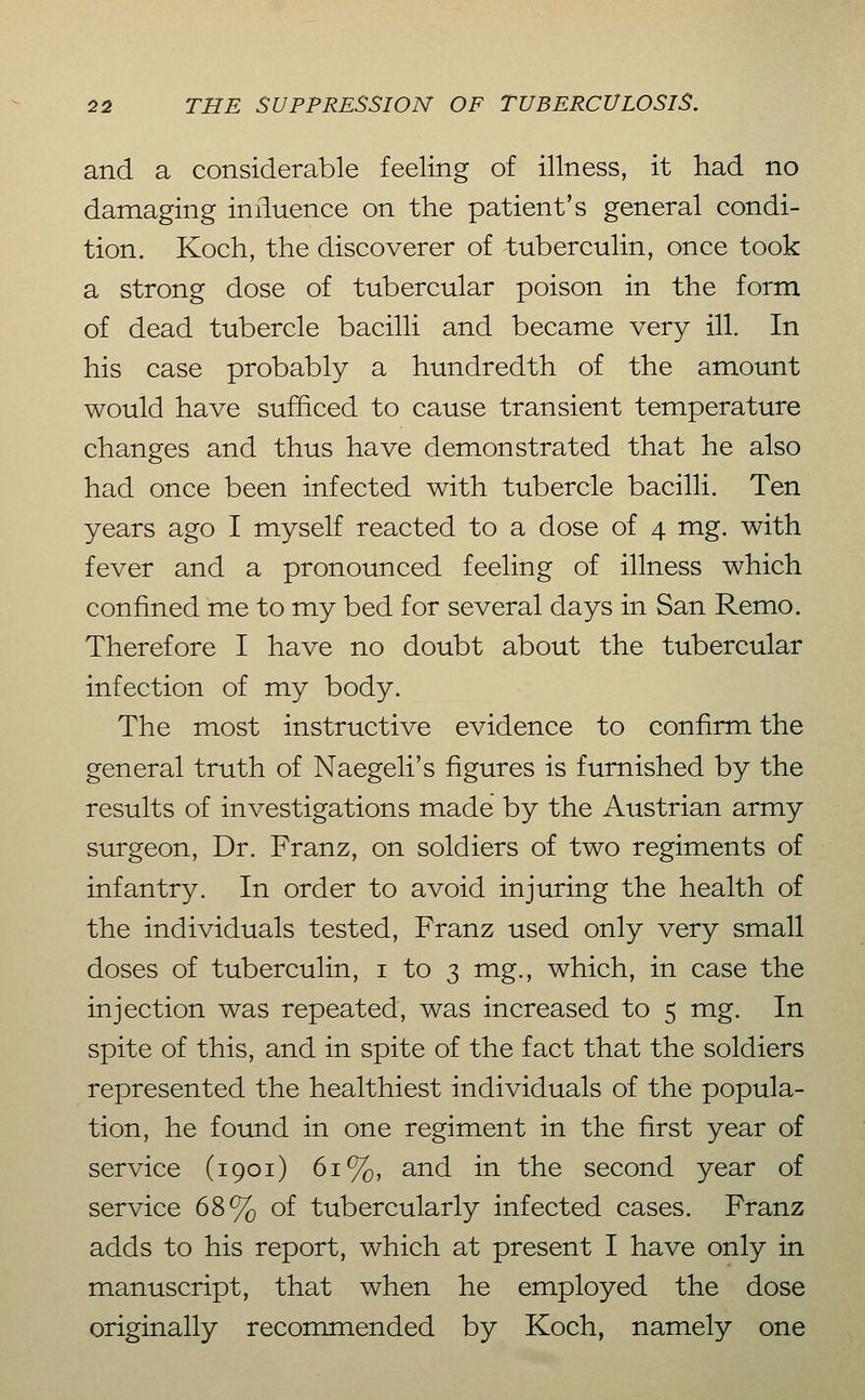 and a considerable feeling of illness, it had no damaging influence on the patient's general condi- tion. Koch, the discoverer of tuberculin, once took a strong dose of tubercular poison in the form of dead tubercle bacilli and became very ill. In his case probably a hundredth of the amount would have sufficed to cause transient temperature changes and thus have demonstrated that he also had once been infected with tubercle bacilli. Ten years ago I myself reacted to a dose of 4 mg. with fever and a pronounced feeling of illness which confined me to my bed for several days in San Remo. Therefore I have no doubt about the tubercular infection of my body. The most instructive evidence to confirm the general truth of Naegeli's figures is furnished by the results of investigations made by the Austrian army surgeon. Dr. Franz, on soldiers of two regiments of infantry. In order to avoid injuring the health of the individuals tested, Franz used only very small doses of tuberculin, i to 3 mg., which, in case the injection was repeated, was increased to 5 mg. In spite of this, and in spite of the fact that the soldiers represented the healthiest individuals of the popula- tion, he found in one regiment in the first year of service (1901) 61%, and in the second year of service 68% of tubercularly infected cases. Franz adds to his report, which at present I have only in manuscript, that when he employed the dose originally recommended by Koch, namely one