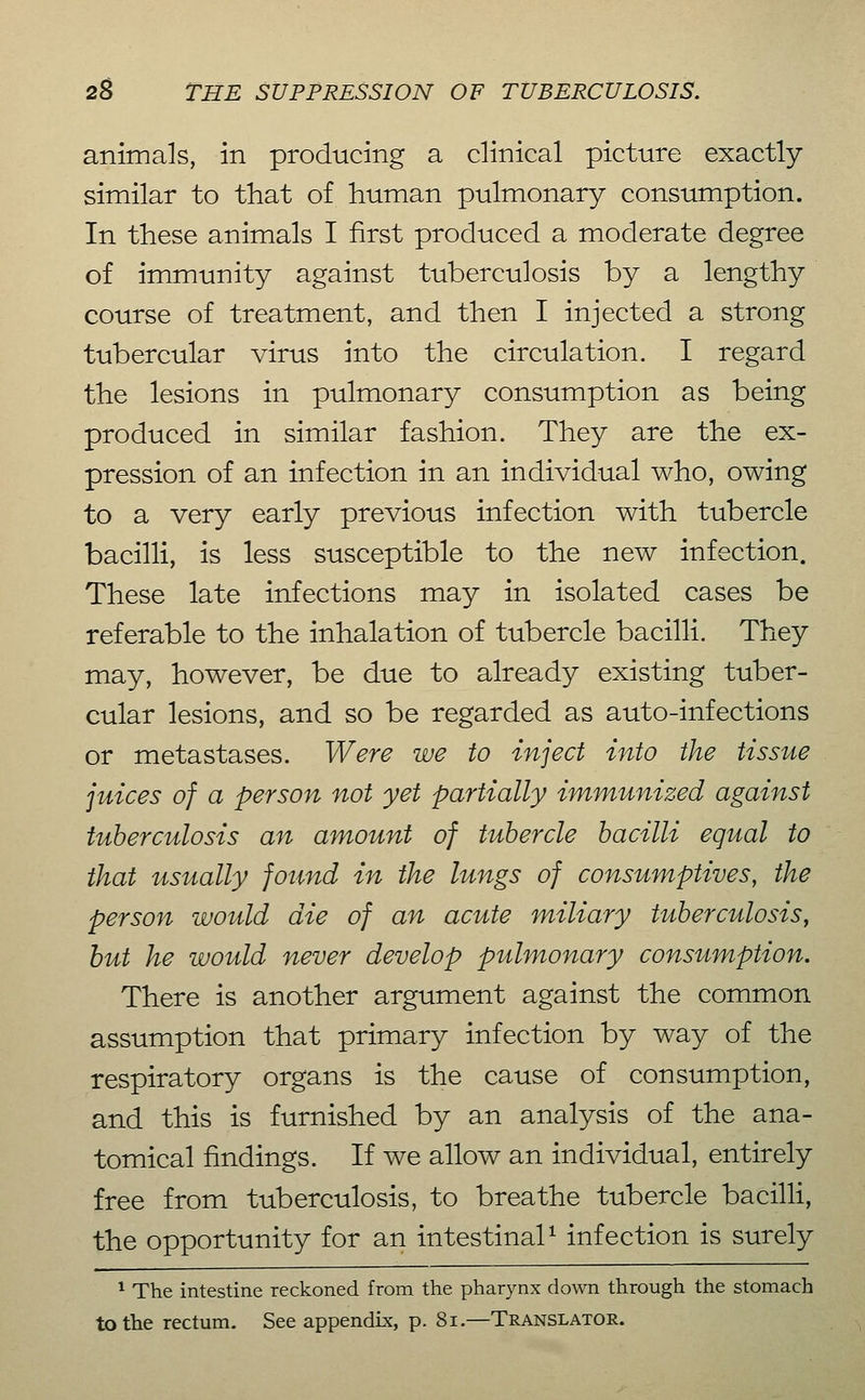 animals, in producing a clinical picture exactly similar to that of human pulmonary consumption. In these animals I first produced a moderate degree of immunity against tuberculosis by a lengthy course of treatment, and then I injected a strong tubercular virus into the circulation. I regard the lesions in pulmonary consumption as being produced in similar fashion. They are the ex- pression of an infection in an individual who, owing to a very early previous infection with tubercle bacilli, is less susceptible to the new infection. These late infections may in isolated cases be referable to the inhalation of tubercle bacilli. They may, however, be due to already existing tuber- cular lesions, and so be regarded as auto-infections or metastases. Were we to inject into the tissue juices of a person not yet partially immunized against tuberculosis an amount of tubercle bacilli equal to that usually found in the lungs of consumptives, the person would die of an acute miliary tuberculosis^ hut he would never develop pulmonary consumption. There is another argument against the common assumption that primary infection by way of the respiratory organs is the cause of consumption, and this is furnished by an analysis of the ana- tomical findings. If we allow an individual, entirely free from tuberculosis, to breathe tubercle bacilli, the opportunity for an intestinal^ infection is surely * The intestine reckoned from the pharynx down through the stomach to the rectum. See appendix, p. 8i.—Translator.