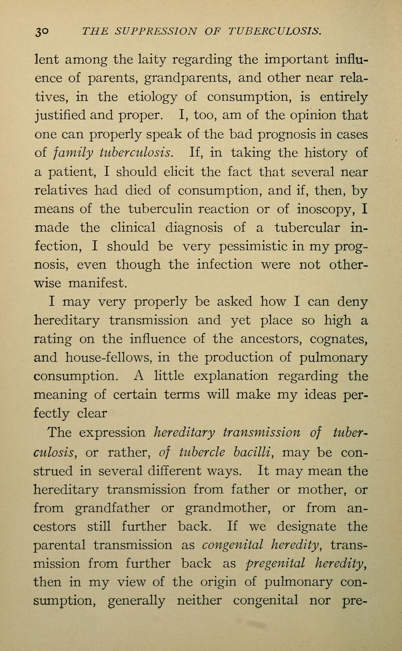 lent among the laity regarding the important influ- ence of parents, grandparents, and other near rela- tives, in the etiology of consumption, is entirely justified and proper. I, too, am of the opinion that one can properly speak of the bad prognosis in cases of family tuberculosis. If, in taking the history of a patient, I should elicit the fact that several near relatives had died of consumption, and if, then, by means of the tuberculin reaction or of inoscopy, I made the clinical diagnosis of a tubercular in- fection, I should be very pessimistic in my prog- nosis, even though the infection were not other- wise manifest. I may very properly be asked how I can deny hereditary transmission and yet place so high a rating on the influence of the ancestors, cognates, and house-fellows, in the production of pulmonary consumption. A little explanation regarding the meaning of certain terms will make my ideas per- fectly clear The expression hereditary transmission of tuber- culosis, or rather, of tubercle bacilli, may be con- strued in several different ways. It may mean the hereditary transmission from father or mother, or from grandfather or grandmother, or from an- cestors still further back. If we designate the parental transmission as congenital heredity, trans- mission from further back as pregenital heredity, then in my view of the origin of pulmonary con- sumption, generally neither congenital nor pre-