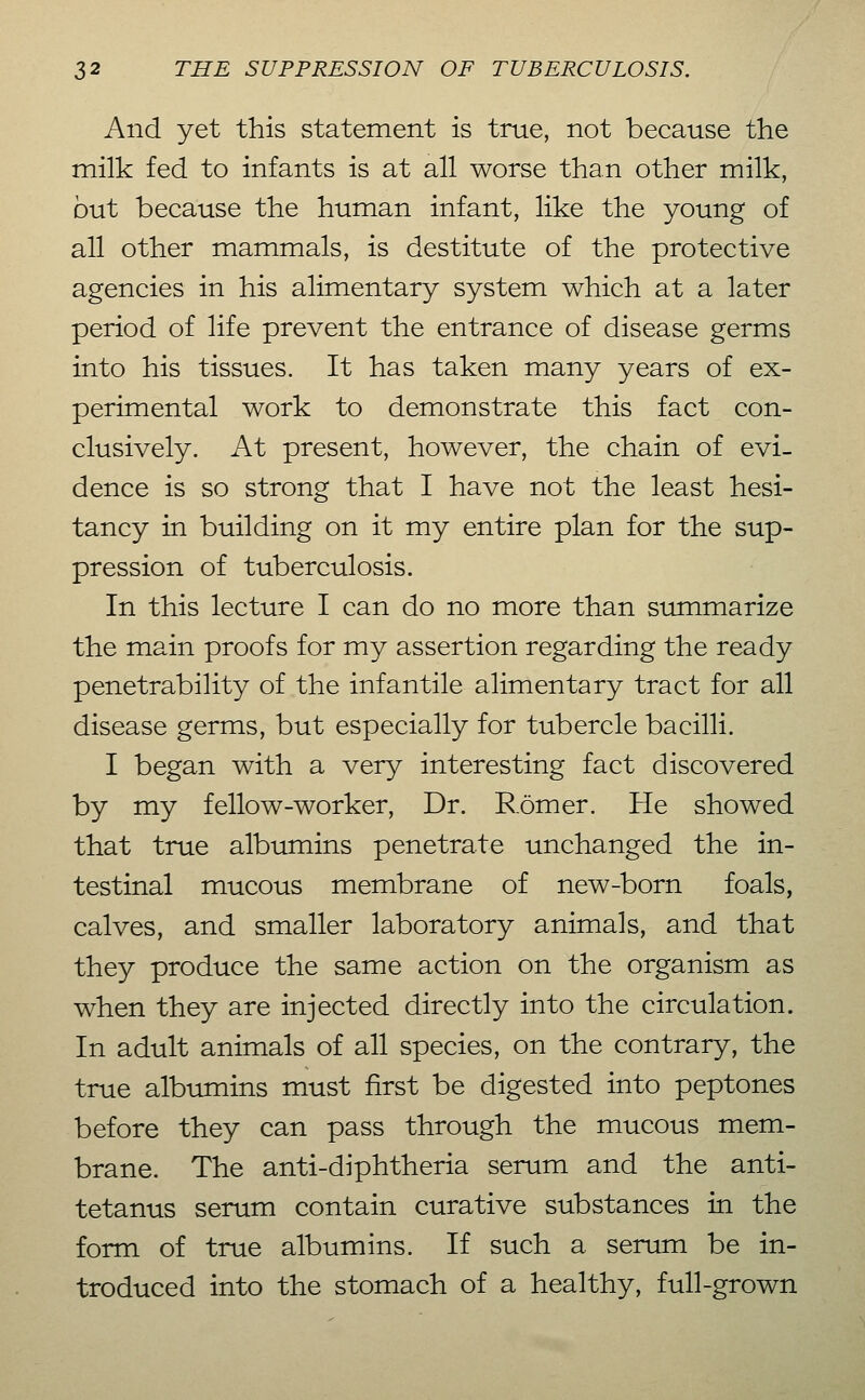 And yet this statement is true, not because the milk fed to infants is at all worse than other milk, but because the human infant, like the young of all other mammals, is destitute of the protective agencies in his alimentary system which at a later period of life prevent the entrance of disease germs into his tissues. It has taken many years of ex- perimental work to demonstrate this fact con- clusively. At present, however, the chain of evi- dence is so strong that I have not the least hesi- tancy in building on it my entire plan for the sup- pression of tuberculosis. In this lecture I can do no more than summarize the main proofs for my assertion regarding the ready penetrability of the infantile alimentary tract for all disease germs, but especially for tubercle bacilli. I began with a very interesting fact discovered by my fellow-worker. Dr. Römer. He showed that true albumins penetrate unchanged the in- testinal mucous membrane of new-born foals, calves, and smaller laboratory animals, and that they produce the same action on the organism as when they are injected directly into the circulation. In adult animals of all species, on the contrary, the true albumins must first be digested into peptones before they can pass through the mucous mem- brane. The anti-diphtheria serum and the anti- tetanus serum contain curative substances in the form of true albumins. If such a serum be in- troduced into the stomach of a healthy, full-grown