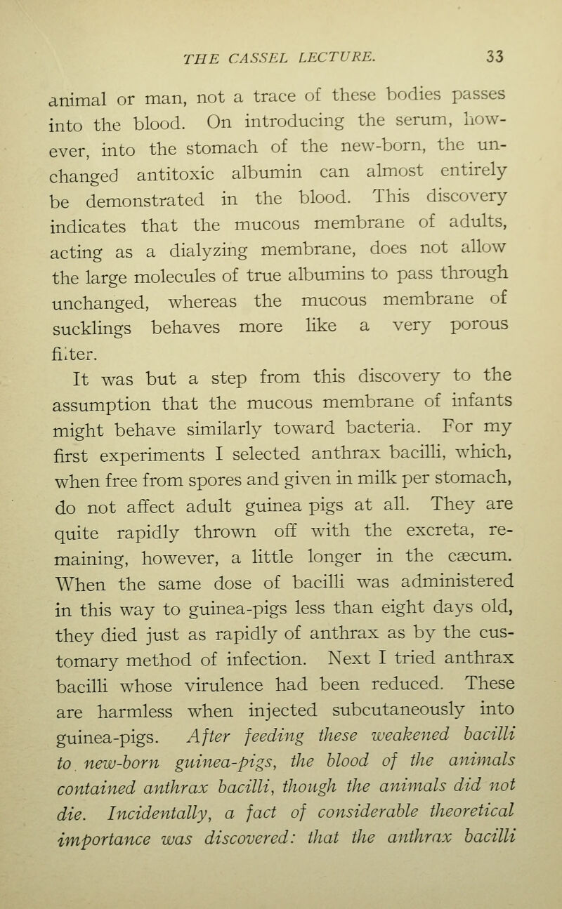 animal or man, not a trace of these bodies passes into the blood. On introducing the serum, liow- ever, into the stomach of the new-born, the un- changed antitoxic albumin can almost entirely be demonstrated in the blood. This discovery indicates that the mucous membrane of adults, acting as a dialyzing membrane, does not allow the large molecules of true albumins to pass through unchanged, whereas the mucous membrane of suckHngs behaves more like a very porous filter. It was but a step from this discovery to the assumption that the mucous membrane of infants might behave similarly toward bacteria. For my first experiments I selected anthrax bacilh, which, when free from spores and given in milk per stomach, do not affect adult guinea pigs at all. They are quite rapidly thrown off with the excreta, re- maining, however, a little longer in the caecum. When the same dose of bacilh was administered in this way to guinea-pigs less than eight days old, they died just as rapidly of anthrax as by the cus- tomary method of infection. Next I tried anthrax bacilli whose virulence had been reduced. These are harmless when injected subcutaneously into guinea-pigs. After feeding these weakened bacilli to. new-horn guinea-pigs, the blood of the animals contained anthrax bacilli, though the animals did not die. Incidentally, a fact of considerable theoretical importance was discovered: that the anthrax bacilli