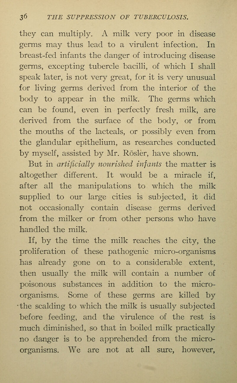 they can multiply. A milk very poor in disease germs may thus lead to a virulent infection. In breast-fed infants the danger of introducing disease germs, excepting tubercle bacilli, of which I shall speak later, is not very great, for it is very unusual for living germs derived from the interior of the body to appear in the milk. The germs which can be found, even in perfectly fresh milk, are derived from the surface of the body, or from the mouths of the lacteals, or possibly even from the glandular epithelium, as researches conducted by myself, assisted by Mr. Rosier, have shown. But in artificially nourished infants the matter is altogether different. It would be a miracle if, after all the manipulations to which the milk supplied to our large cities is subjected, it did not occasionally contain disease germs derived from the milker or from other persons who have handled the milk. If, by the time the milk reaches the city, the proliferation of these pathogenic micro-organisms has already gone on to a considerable extent, then usually the milk will contain a number of poisonous substances in addition to the micro- organisms. Some of these germs are killed by •the scalding to which the milk is usually subjected before feeding, and the virulence of the rest is much diminished, so that in boiled milk practically no danger is to be apprehended from the micro- organisms. We are not at all sure, however,