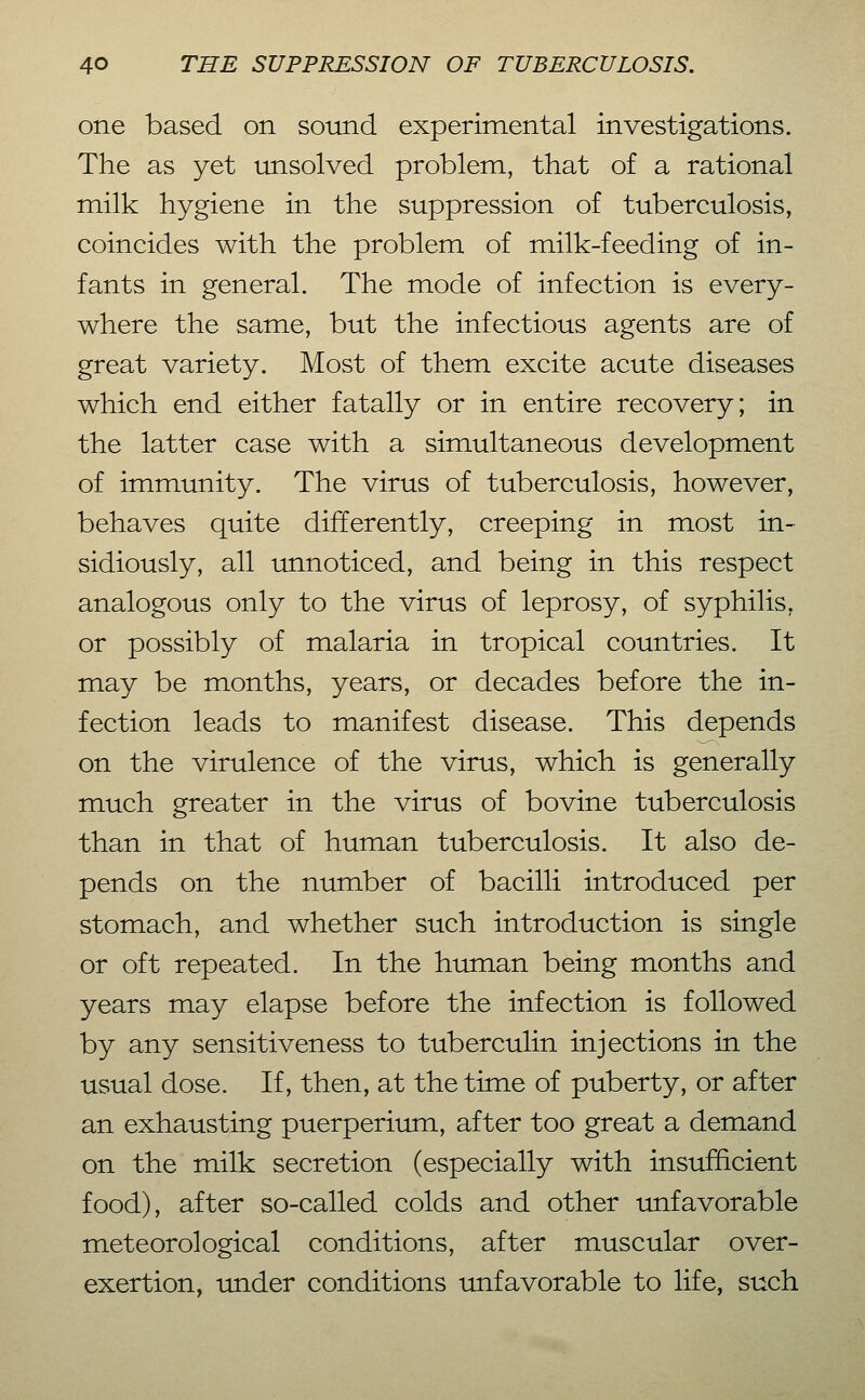 one based on sound experimental investigations. The as yet unsolved problem, that of a rational milk hygiene in the suppression of tuberculosis, coincides with the problem of milk-feeding of in- fants in general. The mode of infection is every- where the same, but the infectious agents are of great variety. Most of them excite acute diseases which end either fatally or in entire recovery; in the latter case with a simultaneous development of immunity. The virus of tuberculosis, however, behaves quite differently, creeping in most in- sidiously, all unnoticed, and being in this respect analogous only to the virus of leprosy, of syphilis, or possibly of malaria in tropical countries. It may be months, years, or decades before the in- fection leads to manifest disease. This depends on the virulence of the virus, which is generally much greater in the virus of bovine tuberculosis than in that of human tuberculosis. It also de- pends on the number of bacilli introduced per stomach, and whether such introduction is single or oft repeated. In the human being months and years may elapse before the infection is followed by any sensitiveness to tuberculin injections in the usual dose. If, then, at the time of puberty, or after an exhausting puerperium, after too great a demand on the milk secretion (especially with insufficient food), after so-called colds and other unfavorable meteorological conditions, after muscular over- exertion, under conditions unfavorable to life, such