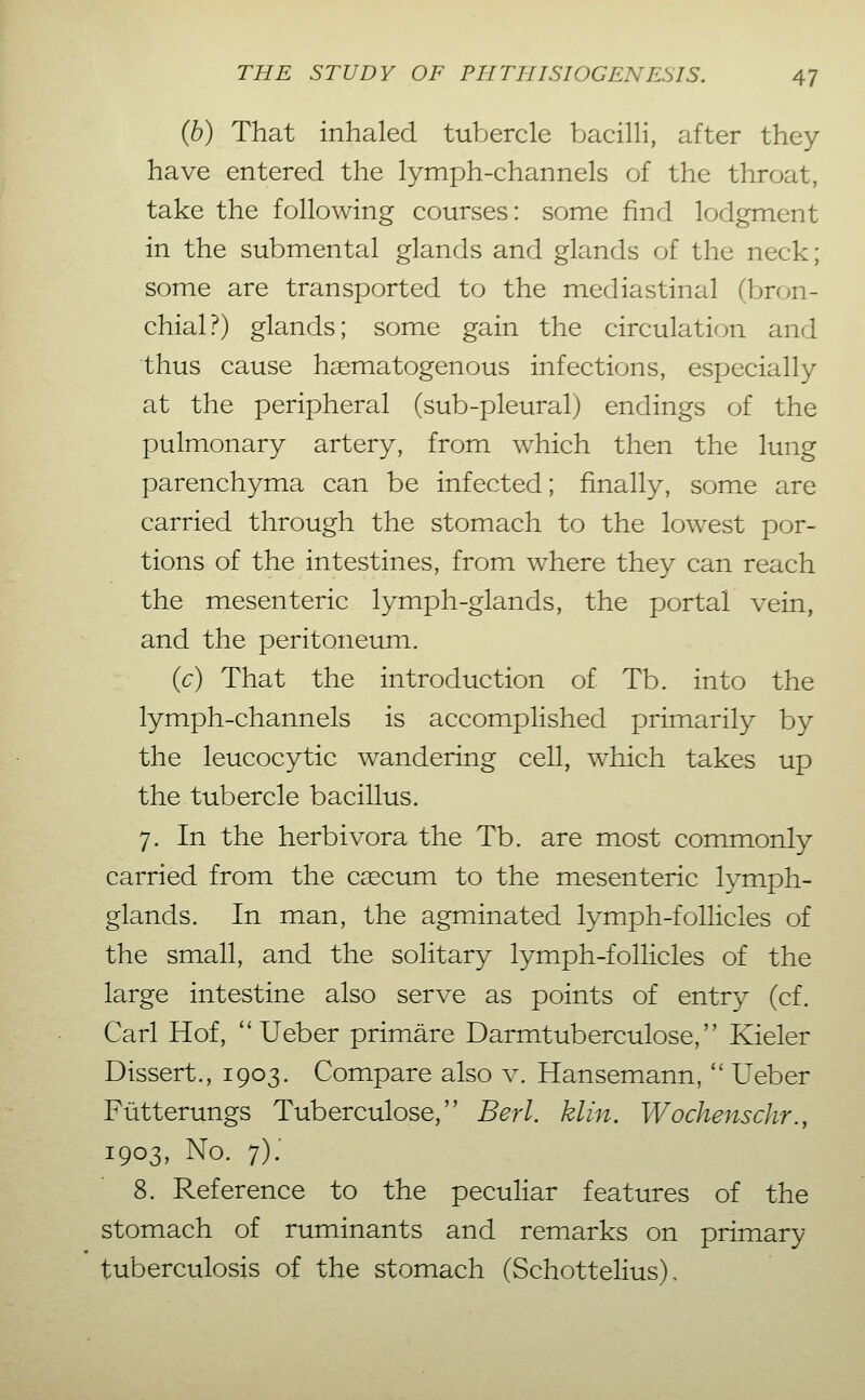 {b) That inhaled tubercle bacilli, after they have entered the lymph-channels of the throat, take the following courses: some find lodgment in the submental glands and glands of the neck; some are transported to the mediastinal (bron- chial?) glands; some gain the circulation and thus cause hematogenous infections, especially at the peripheral (sub-pleural) endings of the pulmonary artery, from which then the lung parenchyma can be infected; finally, some are carried through the stomach to the lowest por- tions of the intestines, from where they can reach the mesenteric lymph-glands, the portal vein, and the peritoneum. (c) That the introduction of Tb. into the lymph-channels is accomplished primarily by the leucocytic wandering cell, which takes up the tubercle bacillus. 7. In the herbivora the Tb. are most commonly carried from the cecum to the mesenteric lymph- glands. In man, the agminated lymph-follicles of the small, and the solitary lymph-follicles of the large intestine also serve as points of entry (cf. Carl Hof, ''Ueber primäre Darmtuberculose, Kieler Dissert., 1903. Compare also v. Hansemann,  Ueber Fütterungs Tuberculose, Berl. klin, Wochenschr., 1903, No. 7): 8. Reference to the peculiar features of the stomach of ruminants and remarks on primary tuberculosis of the stomach (Schottelius),