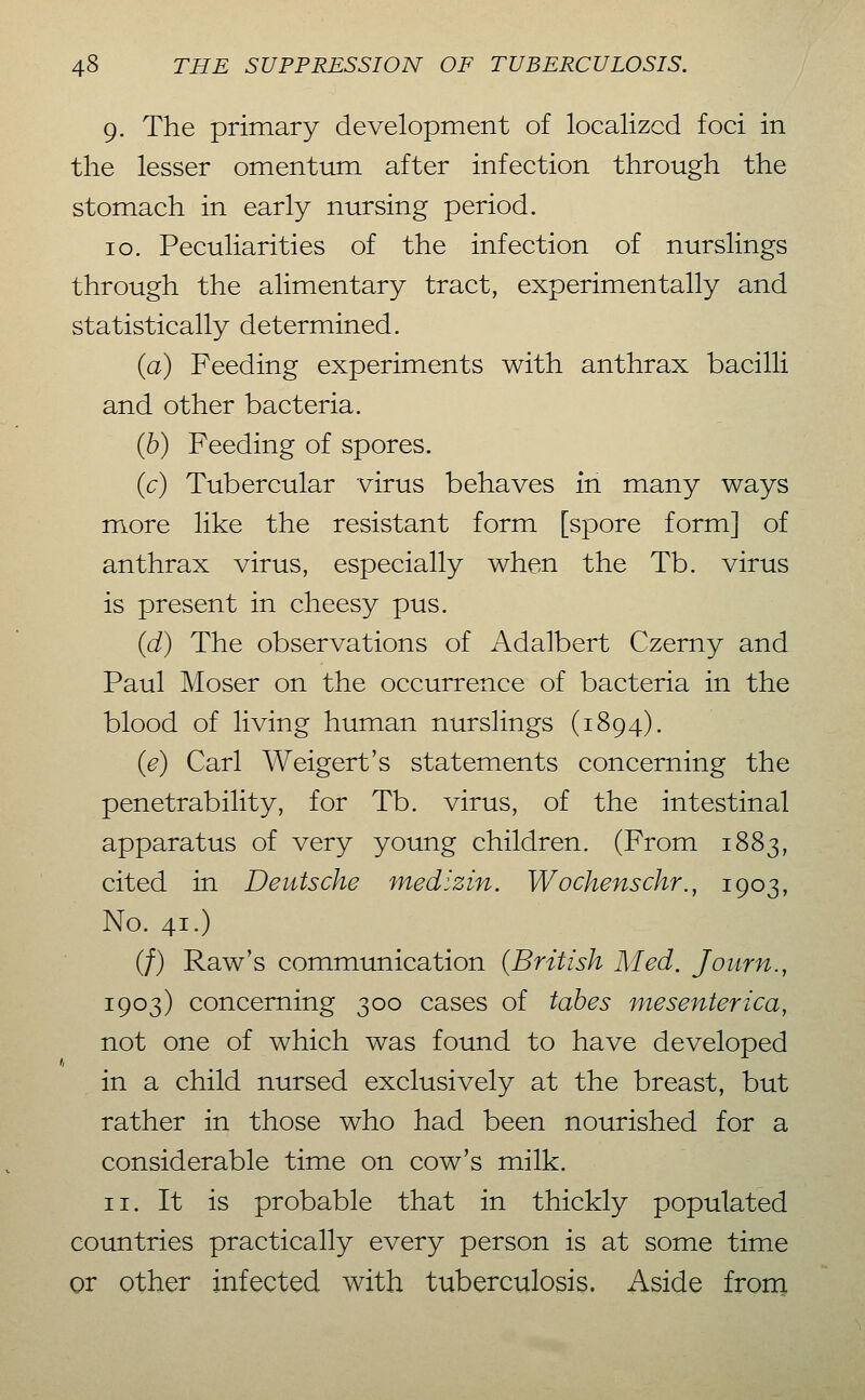 9. The primary development of localized foci in the lesser omentum after infection through the stomach in early nursing period. 10. Peculiarities of the infection of nurslings through the alimentary tract, experimentally and statistically determined. (a) Feeding experiments with anthrax bacilli and other bacteria. (6) Feeding of spores. (c) Tubercular virus behaves in many ways more like the resistant form [spore form] of anthrax virus, especially when the Tb. virus is present in cheesy pus. {d) The observations of Adalbert Czerny and Paul Moser on the occurrence of bacteria in the blood of living human nurslings (1894). {e) Carl Weigert's statements concerning the penetrability, for Tb. virus, of the intestinal apparatus of very young children. (From 1883, cited in Deutsche medizin. Wochenschr., 1903, No. 41.) (/) Raw's commimication (British Med. Journ., 1903) concerning 300 cases of tabes mesenterica, not one of which was found to have developed in a child nursed exclusively at the breast, but rather in those who had been nourished for a considerable time on cow's milk. 11. It is probable that in thickly populated coimtries practically every person is at some time or other infected with tuberculosis. Aside from