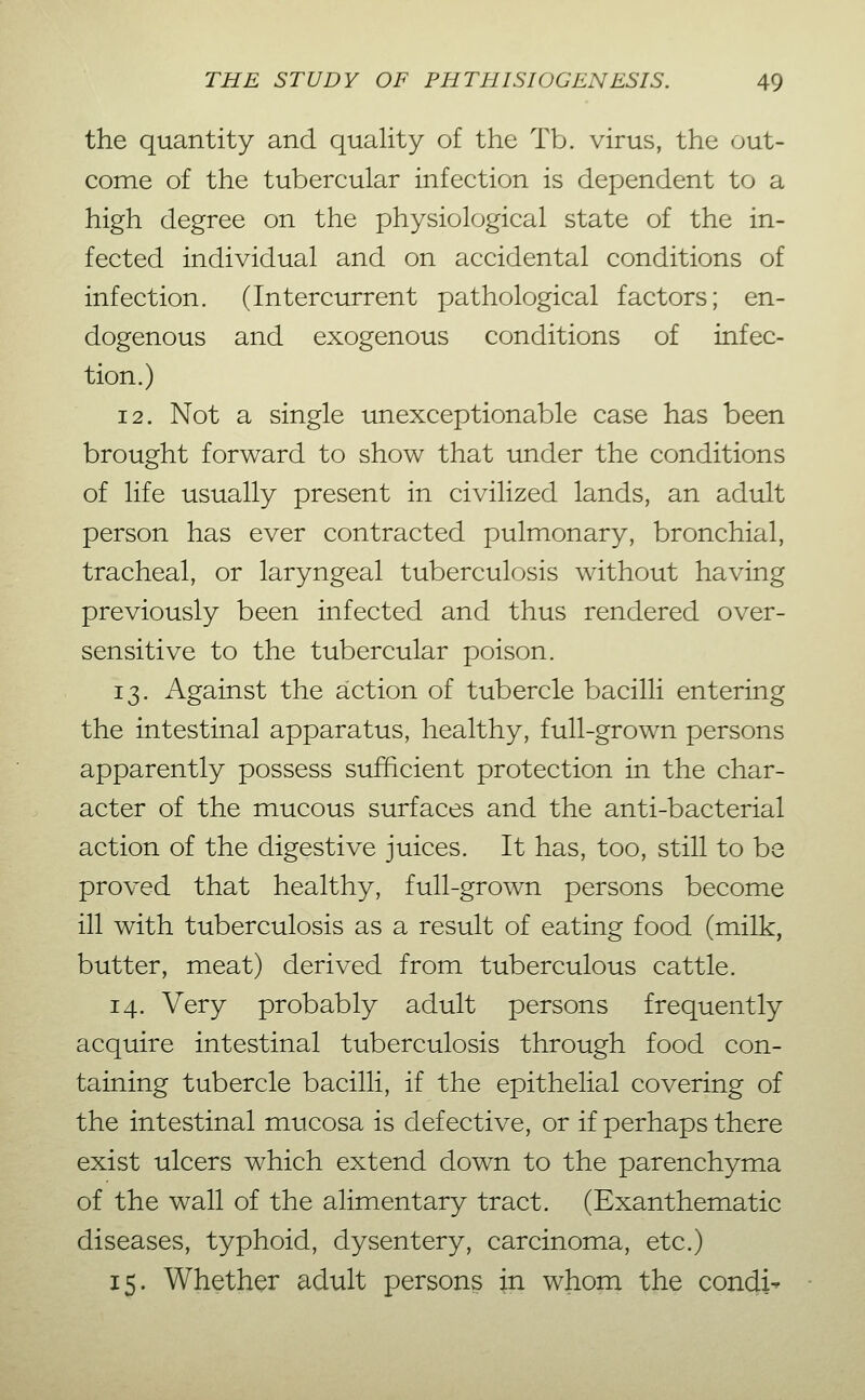 the quantity and quality of the Tb. virus, the out- come of the tubercular infection is dependent to a high degree on the physiological state of the in- fected individual and on accidental conditions of infection. (Intercurrent pathological factors; en- dogenous and exogenous conditions of infec- tion.) 12. Not a single unexceptionable case has been brought forward to show that under the conditions of life usually present in civilized lands, an adult person has ever contracted pulmonary, bronchial, tracheal, or laryngeal tuberculosis without having previously been infected and thus rendered over- sensitive to the tubercular poison. 13. Against the action of tubercle bacilli entering the intestinal apparatus, healthy, full-grown persons apparently possess sufficient protection in the char- acter of the mucous surfaces and the anti-bacterial action of the digestive juices. It has, too, still to be proved that healthy, full-grown persons become ill with tuberculosis as a result of eating food (milk, butter, meat) derived from tuberculous cattle. 14. Very probably adult persons frequently acquire intestinal tuberculosis through food con- taining tubercle bacilli, if the epithelial covering of the intestinal mucosa is defective, or if perhaps there exist ulcers which extend down to the parenchyma of the wall of the alimentary tract. (Exanthematic diseases, typhoid, dysentery, carcinoma, etc.) 15. Whether adult persons in whom the condi