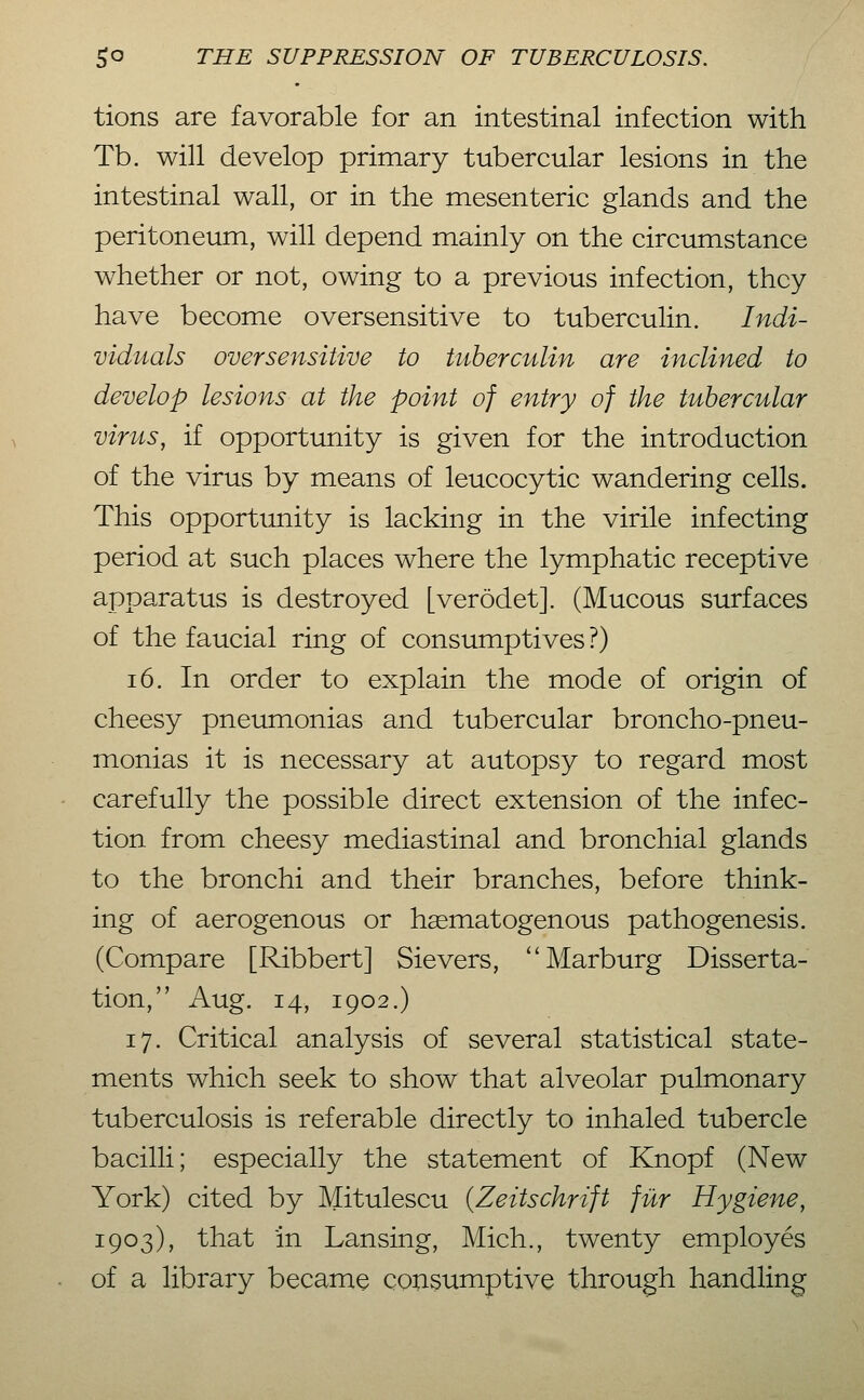 tions are favorable for an intestinal infection with Tb. will develop primary tubercular lesions in the intestinal wall, or in the raesenteric glands and the peritoneum, will depend mainly on the circumstance whether or not, owing to a previous infection, they have become oversensitive to tuberculin. Indi- viduals oversensitive to tuberculin are inclined to develop lesions at the point of entry of the tubercular vir lis, if opportunity is given for the introduction of the virus by means of leucocytic wandering cells. This opportunity is lacking in the virile infecting period at such places where the lymphatic receptive apparatus is destroyed [verödet]. (Mucous surfaces of the faucial ring of consumptives?) 16. In order to explain the mode of origin of cheesy pneumonias and tubercular broncho-pneu- monias it is necessary at autopsy to regard most carefully the possible direct extension of the infec- tion from cheesy mediastinal and bronchial glands to the bronchi and their branches, before think- ing of aerogenous or hsematogenous pathogenesis. (Compare [Ribbert] Sievers, ''Marburg Disserta- tion, Aug. 14, 1902.) 17. Critical analysis of several statistical state- ments which seek to show that alveolar pulmonary tuberculosis is referable directly to inhaled tubercle bacilli; especially the statement of Knopf (New York) cited by Mitulescu {Zeitschrift für Hygiene, 1903), that in Lansing, Mich., twenty employes of a library became CQUSumptive through handling