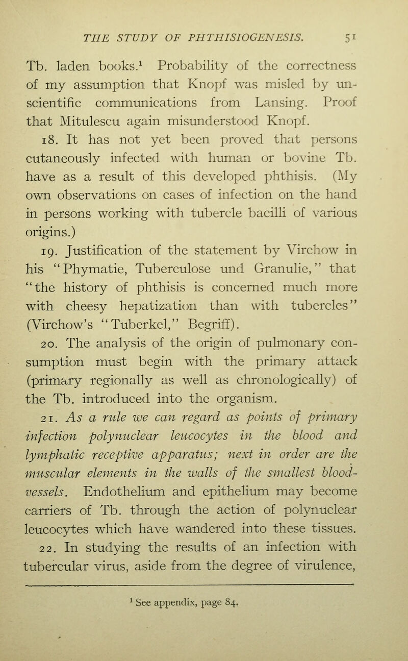 Tb. laden books.^ Probability of the correctness of my assumption that Knopf was misled by un- scientific communications from Lansing. Proof that Mitulescu again misunderstood Knopf. 18. It has not yet been proved that persons cutaneously infected with human or bovine Tb. have as a result of this developed phthisis. (^ly own observations on cases of infection on the hand in persons working with tubercle bacilli of various origins.) 19. Justification of the statement by Virchow in his **Phymatie, Tuberculose und Granulie, that the history of phthisis is concerned much more with cheesy hepatization than with tubercles (Virchow's Tuberkel, Begriff). 20. The analysis of the origin of pulmonary con- sumption must begin with the primary attack (primary regionally as well as chronologically) of the Tb. introduced into the organism. 21. As a rule we can regard as points of primary infection polynuclear leucocytes in the blood and lymphatic receptive apparatus; next in order are the muscular elements in the walls of the smallest blood- vessels. Endothelium and epithelium may become carriers of Tb. through the action of polynuclear leucocytes which have wandered into these tissues. 22. In studying the results of an infection with tubercular virus, aside from the degree of virulence, ^ See appendix, page 84,
