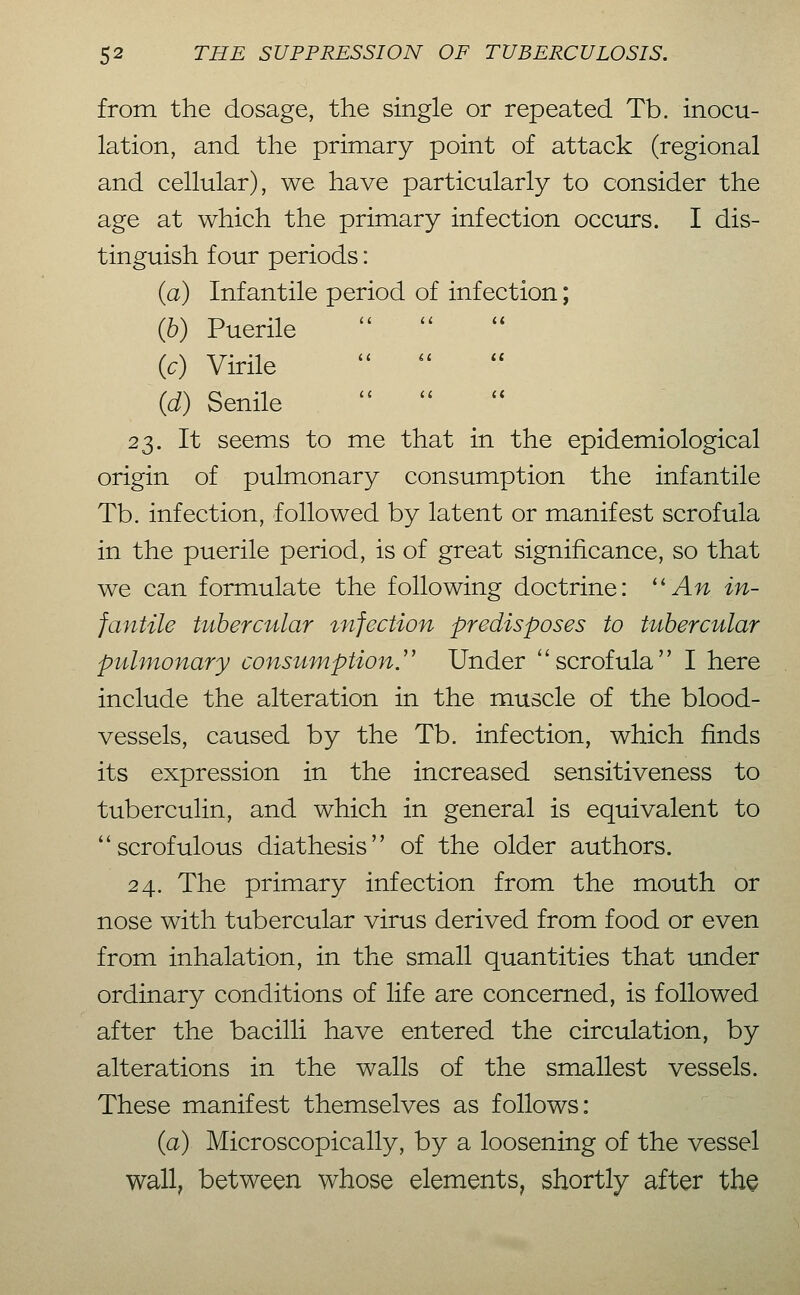 from the dosage, the single or repeated Tb. inocu- lation, and the primary point of attack (regional and cellular), we have particularly to consider the age at which the primary infection occurs. I dis- tinguish four periods: (a) Infantile period of infection; (6) Puerile   {c) Virile   {d) Senile   23. It seems to me that in the epidemiological origin of pulmonary consumption the infantile Tb. infection, followed by latent or manifest scrofula in the puerile period, is of great significance, so that we can formulate the following doctrine: ''An in- fantile tubercular infection predisposes to tubercular pulmonary consumption J' Under ''scrofula I here include the alteration in the muscle of the blood- vessels, caused by the Tb. infection, which finds its expression in the increased sensitiveness to tuberculin, and which in general is equivalent to scrofulous diathesis of the older authors. 24. The primary infection from the mouth or nose with tubercular virus derived from food or even from inhalation, in the small quantities that under ordinary conditions of life are concerned, is followed after the bacilli have entered the circulation, by alterations in the walls of the smallest vessels. These manifest themselves as follows: (a) Microscopically, by a loosening of the vessel wall, between whose elements, shortly after the