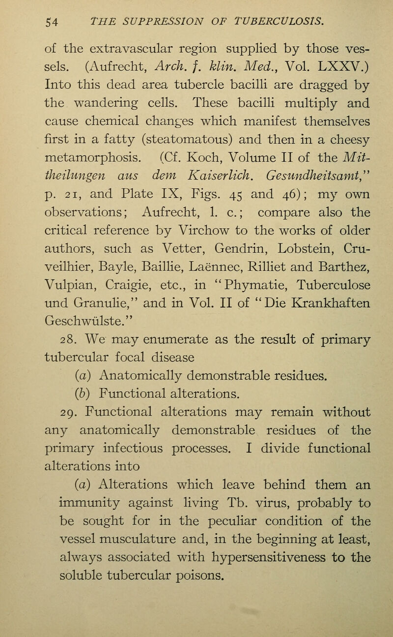 of the extravascular region supplied by those ves- sels. (Aufrecht, Arch. /. klin. Med., Vol. LXXV.) Into this dead area tubercle bacilli are dragged by the wandering cells. These bacilli multiply and cause chemical changes which manifest themselves first in a fatty (steatomatous) and then in a cheesy metamorphosis. (Cf. Koch, Volume II of the Mit- iheilungen aus dem Kaiserlich. Gesundheitsamt,'' p. 21, and Plate IX, Figs. 45 and 46); my own observations; Aufrecht, 1. c.; compare also the critical reference by Virchow to the works of older authors, such as Vetter, Gendrin, Lobst ein, Cru- veilhier, Bayle, Baillie, Laennec, Rilliet and Barthez, Vulpian, Craigie, etc., in Phymatie, Tuberculose und Granulie, and in Vol. II of ''Die Krankhaften Geschwülste. 28. We may enumerate as the result of primary tubercular focal disease (a) Anatomically demonstrable residues. (Jd) Functional alterations. 29. Functional alterations may remain without any anatomically demonstrable residues of the primary infectious processes. I divide functional alterations into (a) Alterations which leave behind them an immunity against living Tb. virus, probably to be sought for in the peculiar condition of the vessel musculature and, in the beginning at least, always associated with hypersensitiveness to the soluble tubercular poisons.