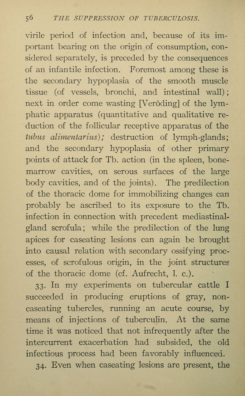 virile period of infection and, because of its im- portant bearing on the origin of consumption, con- sidered separately, is preceded by the consequences of an infantile infection. Foremost among these is the secondary hypoplasia of the smooth, muscle tissue (of vessels, bronchi, and intestinal wall); next in order come wasting [Veröding] of the lym- phatic apparatus (quantitative and qualitative re- duction of the follicular receptive apparatus of the tubus alimentärius); destruction of lymph-glands; and the secondary hypoplasia of other primary points of attack for Tb. action (in the spleen, bone- marrow cavities, on serous surfaces of the large body cavities, and of the joints). The predilection of the thoracic dome for immobilizing changes can probably be ascribed to its exposure to the Tb. infection in connection with precedent mediastinal- gland scrofula; while the predilection of the Itmg apices for caseating lesions can again be brought into causal relation with secondary ossifying proc- esses, of scrofulous origin, in the joint structures of the thoracic dome (cf. Aufrecht, 1. c). 33. In my experiments on tubercular cattle I succeeded in producing eruptions of gray, non- caseating tubercles, running an acute course, by means of injections of tuberculin. At the same time it was noticed that not infrequently after the intercurrent exacerbation had subsided, the old infectious process had been favorably influenced. 34. Even when caseating lesions are present, the