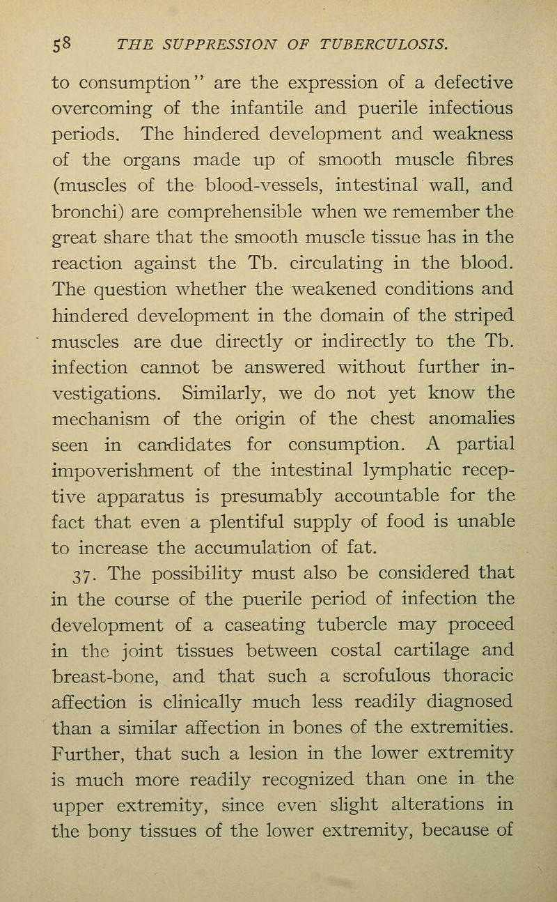 to consumption are the expression of a defective overcoming of the infantile and puerile infectious periods. The hindered development and weakness of the organs made up of smooth muscle fibres (muscles of the blood-vessels, intestinal wall, and bronchi) are comprehensible when we remember the great share that the smooth muscle tissue has in the reaction against the Tb. circulating in the blood. The question whether the weakened conditions and hindered development in the domain of the striped muscles are due directly or indirectly to the Tb. infection cannot be answered without further in- vestigations. Similarly, we do not yet know the mechanism of the origin of the chest anomalies seen in candidates for consumption. A partial impoverishment of the intestinal lymphatic recep- tive apparatus is presumably accountable for the fact that even a plentiful supply of food is unable to increase the accumulation of fat. 37. The possibility must also be considered that in the course of the puerile period of infection the development of a caseating tubercle may proceed in the joint tissues between costal cartilage and breast-bone, and that such a scrofulous thoracic affection is clinically much less readily diagnosed than a similar affection in bones of the extremities. Further, that such a lesion in the lower extremity is much more readily recognized than one in the upper extremity, since even slight alterations in the bony tissues of the lower extremity, because of