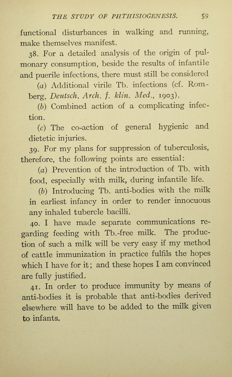 functional disturbances in walking and running, make themselves manifest. 38. For a detailed analysis of the origin of pul- monary consumption, beside the results of infantile and puerile infections, there must still be considered (a) Additional virile Tb. infections (cf. Rom- berg, Deutsch. Arch. f. klin. Med., 1903). (6) Combined action of a complicating infec- tion. {c) The co-action of general hygienic and dietetic injuries. 39. For my plans for suppression of tuberculosis, therefore, the following points are essential: (a) Prevention of the introduction of Tb. with food, especially with milk, during infantile life. {h) Introducing Tb. anti-bodies with the milk in earliest infancy in order to render innocuous any inhaled tubercle bacilli. 40. I have made separate communications re- garding feeding with Tb.-free milk. The produc- tion of such a milk will be very easy if my method of cattle immunization in practice fulfils the hopes which I have for it; and these hopes I am convinced are fully justified. 41. In order to produce immunity by means of anti-bodies it is probable that anti-bodies derived elsewhere will have to be added to the milk given to infants.