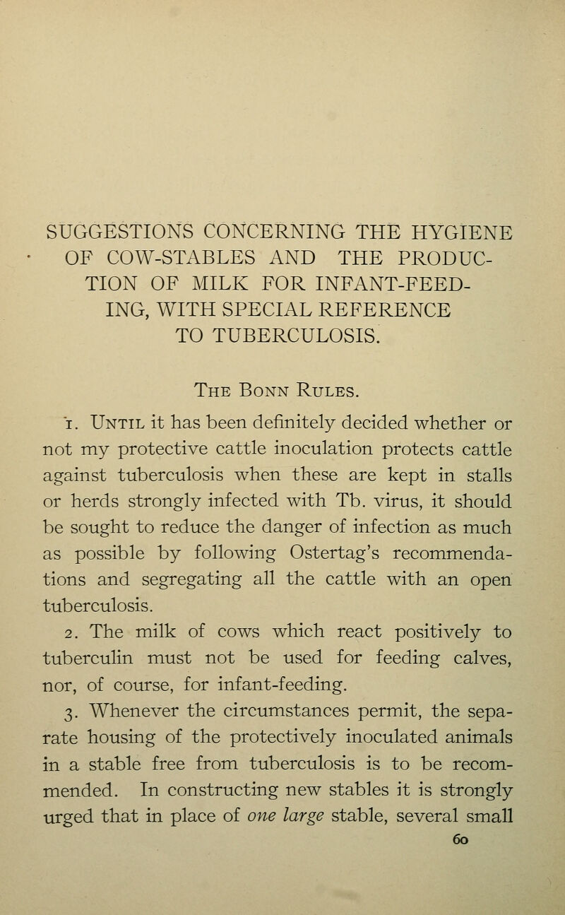 SUGGESTIONS CONCERNING THE HYGIENE OF COW-STABLES AND THE PRODUC- TION OF MILK FOR INFANT-FEED- ING, WITH SPECIAL REFERENCE TO TUBERCULOSIS. The Bonn Rules. 1. Until it has been definitely decided whether or not my protective cattle inoculation protects cattle against tuberculosis when these are kept in. stalls or herds strongly infected with Tb. virus, it should be sought to reduce the danger of infection as much as possible by following Ostertag's recommenda- tions and segregating all the cattle with an open tuberculosis. 2. The milk of cows which react positively to tuberculin must not be used for feeding calves, nor, of course, for infant-feeding. 3. Whenever the circumstances permit, the sepa- rate housing of the protectively inoculated animals in a stable free from tuberculosis is to be recom- mended. In constructing new stables it is strongly urged that in place of one large stable, several small