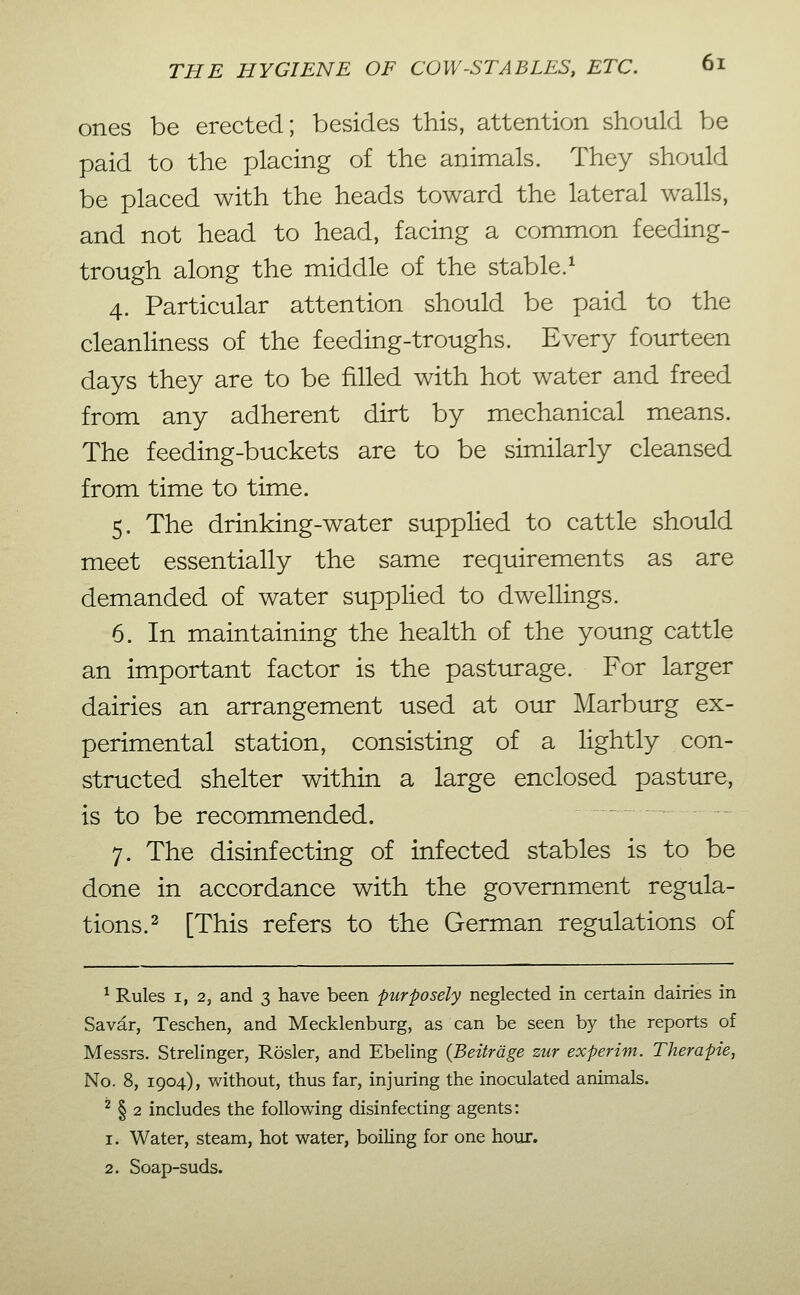 ones be erected; besides this, attention should be paid to the placing of the animals. They should be placed with the heads toward the lateral walls, and not head to head, facing a common feeding- trough along the middle of the stable.^ 4. Particular attention should be paid to the cleanliness of the feeding-troughs. Every fourteen days they are to be filled with hot water and freed from any adherent dirt by mechanical means. The feeding-buckets are to be similarly cleansed from time to time. 5. The drinking-water supplied to cattle should meet essentially the same requirements as are demanded of water supphed to dwellings. 6. In maintaining the health of the yoimg cattle an important factor is the pasturage. For larger dairies an arrangement used at our Marburg ex- perimental station, consisting of a lightly con- structed shelter within a large enclosed pasture, is to be recommended. 7. The disinfecting of infected stables is to be done in accordance with the government regula- tions. ^ [This refers to the German regulations of ^ Rules 1,2, and 3 have been purposely neglected in certain dairies in Savar, Teschen, and Mecklenburg, as can be seen by the reports of Messrs. Strelinger, Rosier, and Ebeling {Beiträge zur experim. Therapie, No. 8, 1904), without, thus far, injuring the inoculated animals. ^ § 2 includes the following disinfecting agents: 1. Water, steam, hot water, boiling for one hour. 2. Soap-suds.