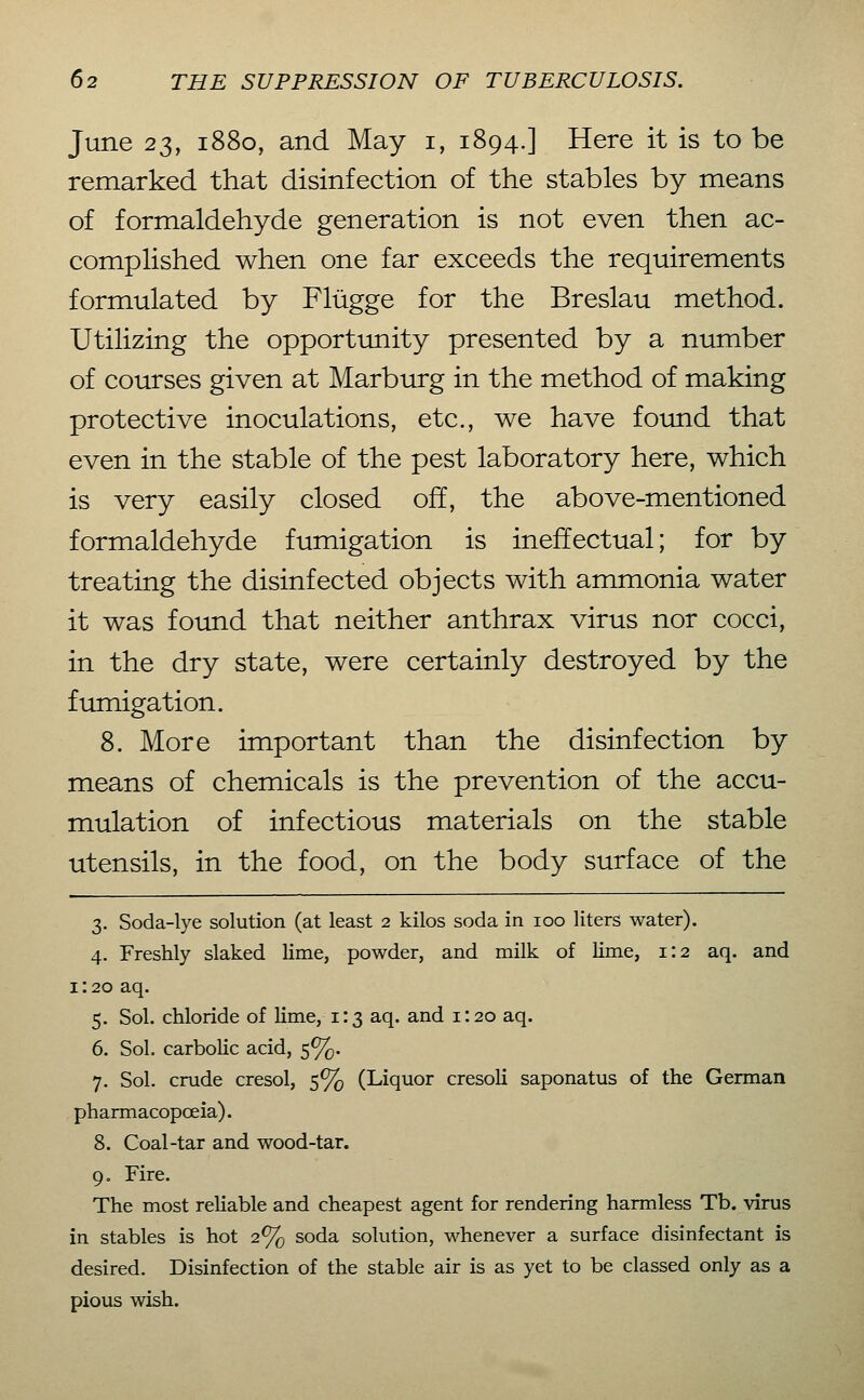 June 23, 1880, and May i, 1894.] Here it is to be remarked that disinfection of the stables by means of formaldehyde generation is not even then ac- complished when one far exceeds the requirements formulated by Flügge for the Breslau method. Utilizing the opportunity presented by a number of courses given at Marburg in the method of making protective inoculations, etc., we have foimd that even in the stable of the pest laboratory here, which is very easily closed off, the above-mentioned formaldehyde fumigation is ineffectual; for by treating the disinfected objects with ammonia water it was found that neither anthrax virus nor cocci, in the dry state, were certainly destroyed by the fumigation. 8. More important than the disinfection by means of chemicals is the prevention of the accu- mulation of infectious materials on the stable utensils, in the food, on the body surface of the 3. Soda-lye solution (at least 2 kilos soda in 100 liters water). 4. Freshly slaked lime, powder, and milk of lime, 1:2 aq. and 1: 20 aq. 5. Sol. chloride of lime, i: 3 aq. and i: 20 aq. 6. Sol. carbolic acid, 5%. 7. Sol. crude cresol, 5% (Liquor cresoli saponatus of the German pharmacopoeia). 8. Coal-tar and wood-tar. 9. Fire. The most rehable and cheapest agent for rendering harmless Tb. virus in stables is hot 2% soda solution, whenever a surface disinfectant is desired. Disinfection of the stable air is as yet to be classed only as a pious wish.