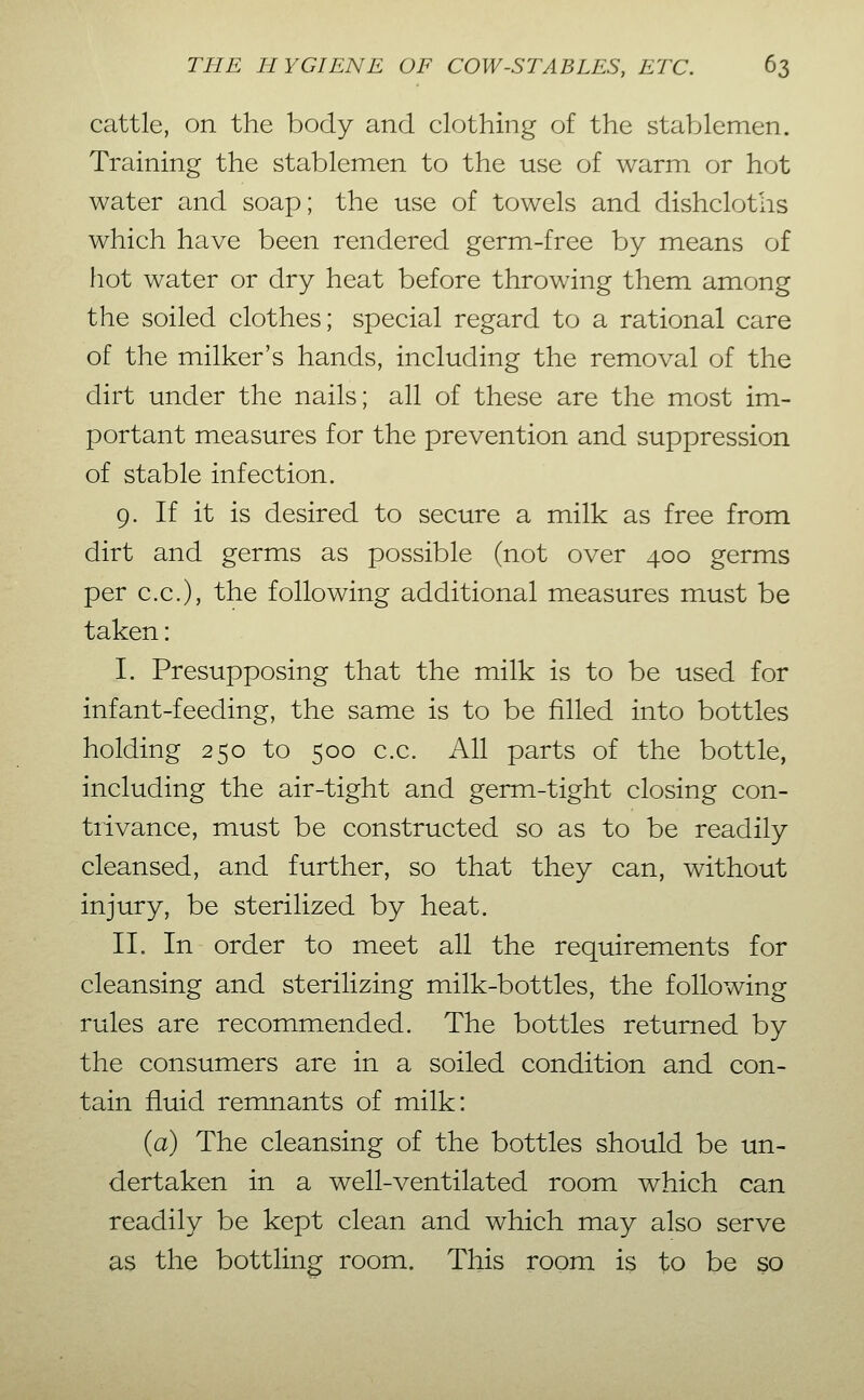 cattle, on the body and clothing of the staVjlemen. Training the stablemen to the use of warm or hot water and soap; the use of towels and dishcloths which have been rendered germ-free by means of hot water or dry heat before throwing them among the soiled clothes; special regard to a rational care of the milker's hands, including the removal of the dirt under the nails; all of these are the most im- portant measures for the prevention and suppression of stable infection. 9. If it is desired to secure a milk as free from dirt and germs as possible (not over 400 germs per c.c), the following additional measures must be taken: I. Presupposing that the milk is to be used for infant-feeding, the same is to be filled into bottles holding 250 to 500 c.c. All parts of the bottle, including the air-tight and germ-tight closing con- trivance, must be constructed so as to be readily cleansed, and further, so that they can, without injury, be sterilized by heat. II. In order to meet all the requirements for cleansing and sterilizing milk-bottles, the following rules are recommended. The bottles returned by the consumers are in a soiled condition and con- tain fluid remnants of milk: (a) The cleansing of the bottles should be un- dertaken in a well-ventilated room which can readily be kept clean and which may also serve as the bottling room. This room is to be so