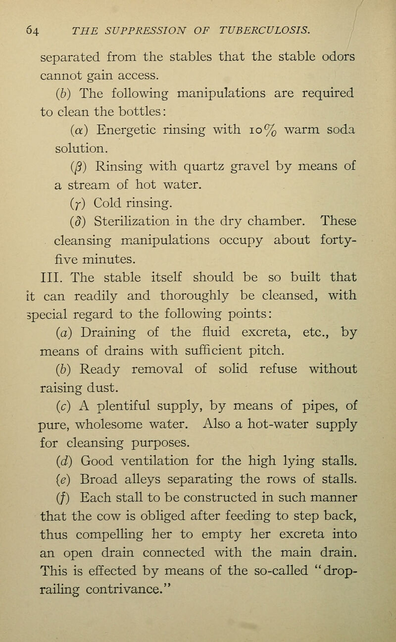separated from the stables that the stable odors cannot gain access. (6) The following manipulations are required to clean the bottles: (a) Energetic rinsing with io% warm soda solution. iß) Rinsing with quartz gravel by means of a stream of hot water. (;-) Cold rinsing. {d) Sterilization in the dry chamber. These cleansing m.anipulations occupy about forty- five minutes. III. The stable itself should be so built that It can readily and thoroughly be cleansed, with special regard to the following points: (a) Draining of the fluid excreta, etc., by means of drains with sufficient pitch. {h) Ready removal of solid refuse without raising dust. {c) A plentiful supply, by means of pipes, of pure, wholesome water. Also a hot-water supply for cleansing purposes. (d) Good ventilation for the high lying stalls. (e) Broad alleys separating the rows of stalls. (/) Each stall to be constructed in such manner that the cow is obliged after feeding to step back, thus compelling her to empty her excreta into an open drain connected with the main drain. This is effected by means of the so-called drop- railing contrivance.'*