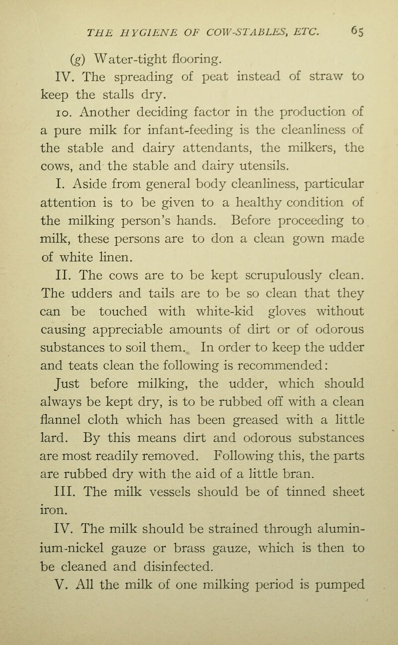 {g) Water-tight flooring. IV. The spreading of peat instead of straw to keep the stalls dry. 10. Another deciding factor in the production of a pure milk for infant-feeding is the cleanliness of the stable and dairy attendants, the milkers, the cows, and the stable and dairy utensils. I. Aside from general body cleanliness, particular attention is to be given to a healthy condition of the milking person's hands. Before proceeding to milk, these persons are to don a clean gown made of white linen. 11. The cows are to be kept scrupulously clean. The udders and tails are to be so clean that they can be touched with white-kid gloves without causing appreciable amounts of dirt or of odorous substances to soil them. In order to keep the udder and teats clean the following is recommended: Just before milking, the udder, which should always be kept dry, is to be rubbed off with a clean flannel cloth which has been greased with a little lard. By this means dirt and odorous substances are most readily removed. Following this, the parts are rubbed dry with the aid of a little bran. III. The milk vessels should be of tinned sheet iron. IV. The milk should be strained through alumin- ium-nickel gauze or brass gauze, which is then to be cleaned and disinfected. V. All the milk of one milking period is pumped