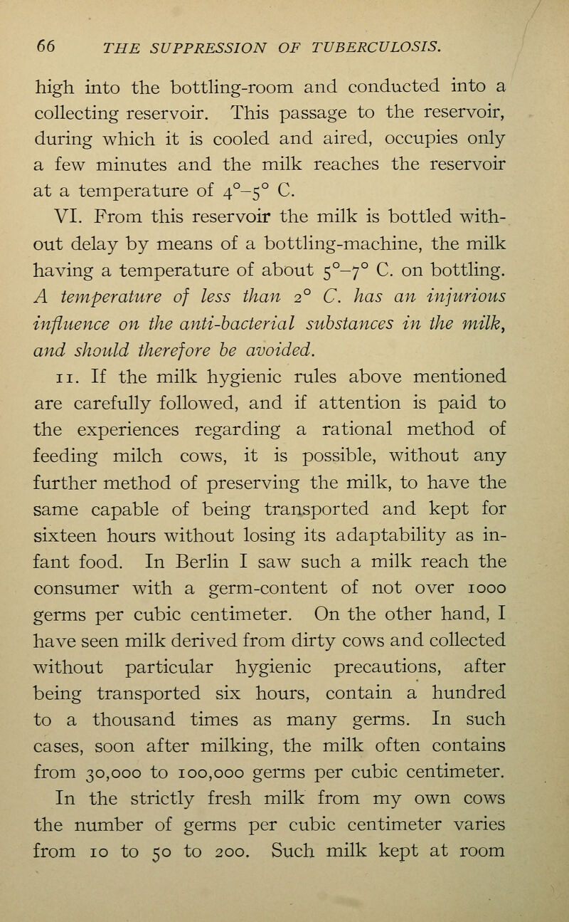 high into the bottling-room and conducted into a collecting reservoir. This passage to the reservoir, during which it is cooled and aired, occupies only a few minutes and the milk reaches the reservoir at a temperature of 4^-5° C. VI. From this reservoir the milk is bottled with- out delay by means of a bottling-machine, the milk having a temperature of about 5°-7° C. on bottling. A temperature of less than 2° C. has an injurious influence on the anti-bacterial substances in the milk^ and should therefore be avoided. II. If the milk hygienic rules above mentioned are carefully followed, and if attention is paid to the experiences regarding a rational method of feeding milch cows, it is possible, without any further method of preserving the milk, to have the same capable of being transported and kept for sixteen hours without losing its adaptability as in- fant food. In Berlin I saw such a milk reach the consumer with a germ-content of not over 1000 germs per cubic centimeter. On the other hand, I have seen milk derived from dirty cows and collected without particular hygienic precautions, after being transported six hours, contain a hundred to a thousand times as many germs. In such cases, soon after milking, the milk often contains from 30,000 to 100,000 gemis per cubic centimeter. In the strictly fresh milk from my own cows the number of germs per cubic centimeter varies from 10 to 50 to 200. Such milk kept at room