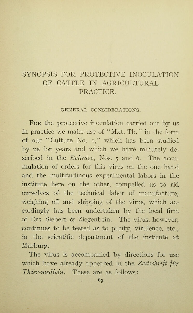 SYNOPSIS FOR PROTECTIVE INOCULATION OF CATTLE IN AGRICULTURAL PRACTICE. GENERAL CONSIDERATIONS. For the protective inoculation carried out by us in practice we make use of Mxt. Tb. in the form of our ''Culture No. i, which has been studied by us for years and which we have minutely de- scribed in the Beiträge, Nos. 5 and 6. The accu- mulation of orders for this virus on the one hand and the multitudinous experimental labors in the institute here on the other, compelled us to rid ourselves of the technical labor of manufacture, weighing off and shipping of the virus, which ac- cordingly has been undertaken by the local firm of Drs. Sichert & Ziegenbein. The virus, however, continues to be tested as to purity, virulence, etc., in the scientific department of the institute at Marburg. The virus is accompanied by directions for use which have already appeared in the Zeitschrift für Thier-medicin. These are as follows: