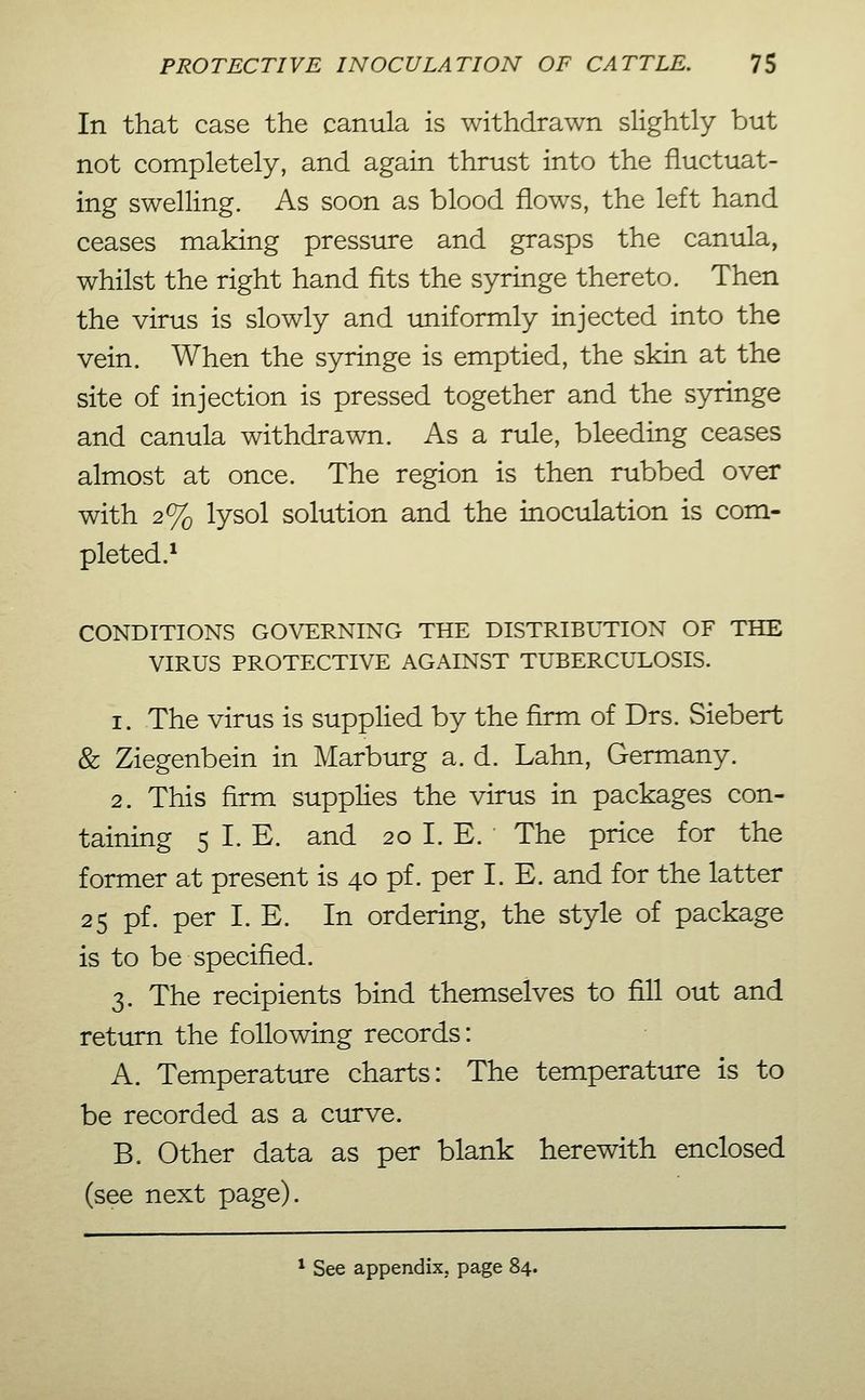 In that case the canula is withdrawn slightly but not completely, and again thrust into the fluctuat- ing swelling. As soon as blood flows, the left hand ceases making pressure and grasps the canula, whilst the right hand fits the syringe thereto. Then the virus is slowly and uniformly injected into the vein. When the syringe is emptied, the skin at the site of injection is pressed together and the syringe and canula withdrawn. As a rule, bleeding ceases almost at once. The region is then rubbed over with 2% lysol solution and the inoculation is com- pleted.^ CONDITIONS GOVERNING THE DISTRIBUTION OF THE VIRUS PROTECTIVE AGAINST TUBERCULOSIS. 1. The virus is supplied by the firm of Drs. Siebert & Ziegenbein in Marburg a. d. Lahn, Germany. 2. This firm supplies the virus in packages con- taining 5 I. E. and 20 I. E. The price for the former at present is 40 pf. per I.E. and for the latter 25 pf. per I. E. In ordering, the style of package is to be specified. 3. The recipients bind themselves to fill out and return the following records: A. Temperature charts: The temperature is to be recorded as a curve. B. Other data as per blank herewith enclosed (see next page). * See appendix, page 84.