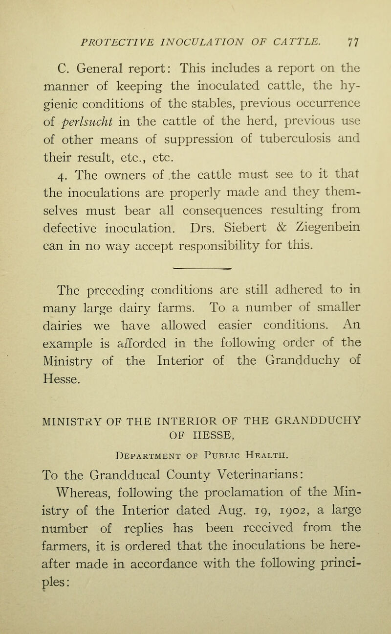 C. General report: This includes a report on the manner of keeping the inoculated cattle, the hy- gienic conditions of the stables, previous occurrence of perlsucht in the cattle of the herd, previous use of other means of suppression of tuberculosis and their result, etc., etc. 4. The owners of the cattle must see to it that the inoculations are properly made and they them» selves must bear all consequences resulting from defective inoculation. Drs. Sichert & Ziegenbein can in no way accept responsibility for this. The preceding conditions are still adhered to in many large dairy farms. To a number of smaller dairies we have allowed easier conditions. An example is aiforded in the following order of the Ministry of the Interior of the Grandduchy of Hesse. MINISTRY OF THE INTERIOR OF THE GRANDDUCHY OF HESSE, Department of Public Health, To the Grandducal County Veterinarians: Whereas, following the proclamation of the Min- istry of the Interior dated Aug. 19, 1902, a large number of replies has been received from the farmers, it is ordered that the inoculations be here- after made in accordance with the following princi- ples: