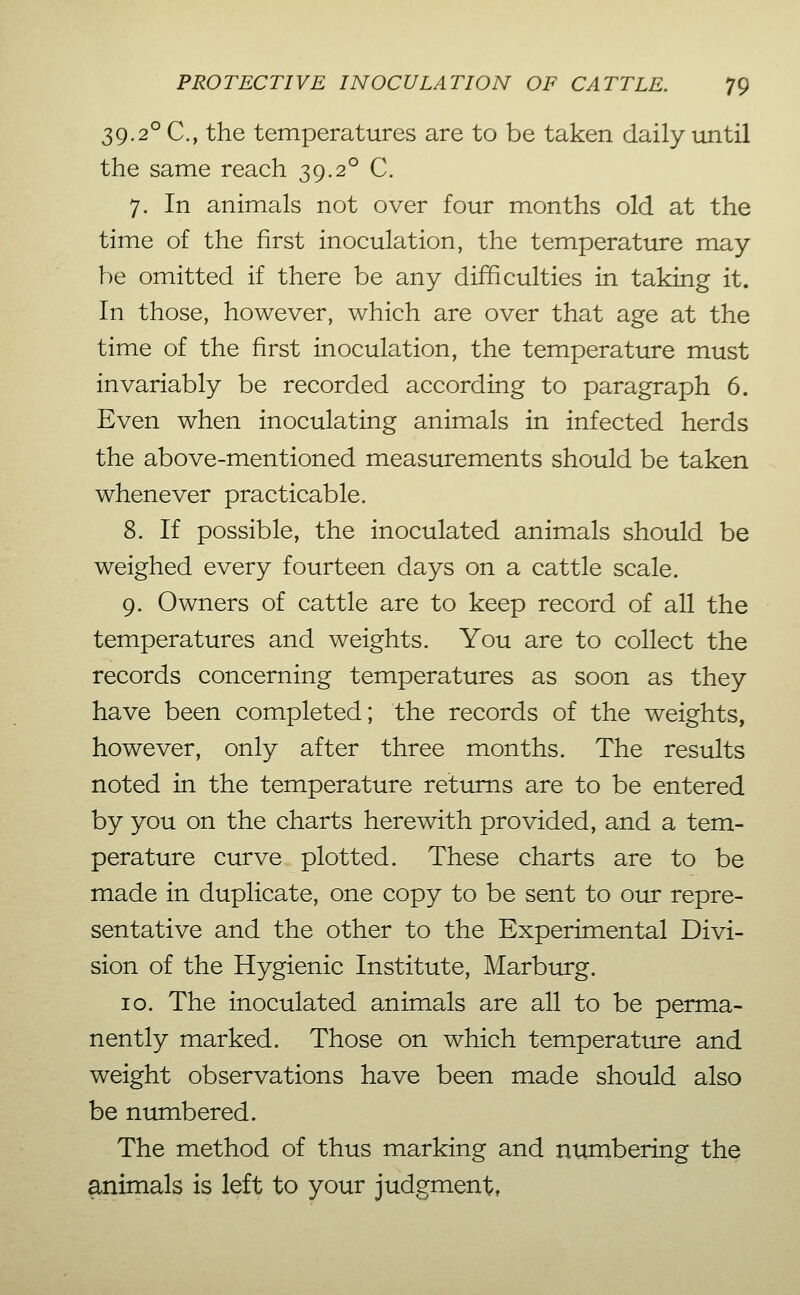 39.2° C, the temperatures are to be taken daily until the same reach 39.2° C. 7. In animals not over four months old at the time of the first inoculation, the temperature may- be omitted if there be any difficulties in taking it. In those, however, which are over that age at the time of the first inoculation, the temperature must invariably be recorded according to paragraph 6. Even when inoculating animals in infected herds the above-mentioned measurements should be taken whenever practicable. 8. If possible, the inoculated animals should be weighed every fourteen days on a cattle scale. 9. Owners of cattle are to keep record of all the temperatures and weights. You are to collect the records concerning temperatures as soon as they have been completed; the records of the weights, however, only after three months. The results noted in the temperature returns are to be entered by you on the charts herewith provided, and a tem- perature curve plotted. These charts are to be made in duplicate, one copy to be sent to our repre- sentative and the other to the Experimental Divi- sion of the Hygienic Institute, Marburg. 10. The inoculated animals are all to be perma- nently marked. Those on which temperature and weight observations have been made should also be numbered. The method of thus marking and numbering the animals is left to your judgment,