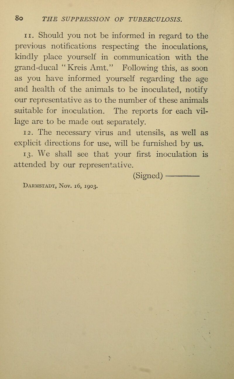11. Should you not be informed in regard to the previous notifications respecting the inoculations, kindly place yourself in communication with the grand-ducal Kreis Amt. Following this, as soon as you have informed yourself regarding the age and health of the animals to be inoculated, notify our representative as to the number of these animals suitable for inoculation. The reports for each vil- lage are to be made out separately. 12. The necessary virus and utensils, as well as explicit directions for use, will be furnished by us. 13. We shall see that your first inoculation is attended by our representative. (Signed) Darmstadt, Nov. 16, 1903.