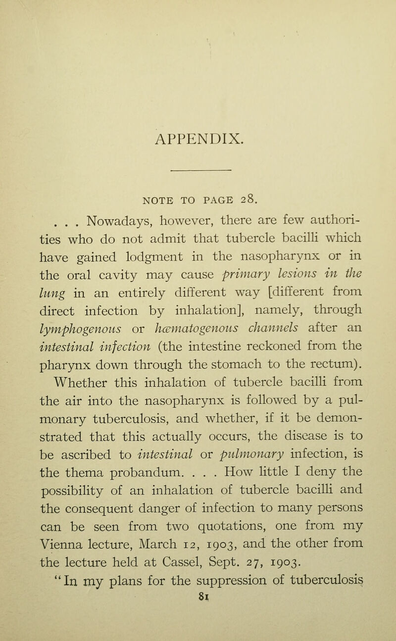 APPENDIX. NOTE TO PAGE 28. . . . Nowadays, however, there are few authori- ties who do not admit that tubercle bacilli which have gained lodgment in the nasopharynx or in the oral cavity may cause primary lesions in the lung in an entirely different way [different from direct infection by inhalation], namely, through lymphogenous or hcEmatogenous channels after an intestinal infection (the intestine reckoned from the pharynx down through the stomach to the rectum). Whether this inhalation of tubercle bacilli from the air into the nasopharynx is followed by a pul- monary tuberculosis, and whether, if it be demon- strated that this actually occurs, the disease is to be ascribed to intestinal or pulmonary infection, is the thema probandum. . . . How little I deny the possibility of an inhalation of tubercle bacilli and the consequent danger of infection to many persons can be seen from two quotations, one from my Vienna lecture, March 12, 1903, and the other from the lecture held at Cassel, Sept. 27, 1903. **In my plans for the suppression of tuberculosis