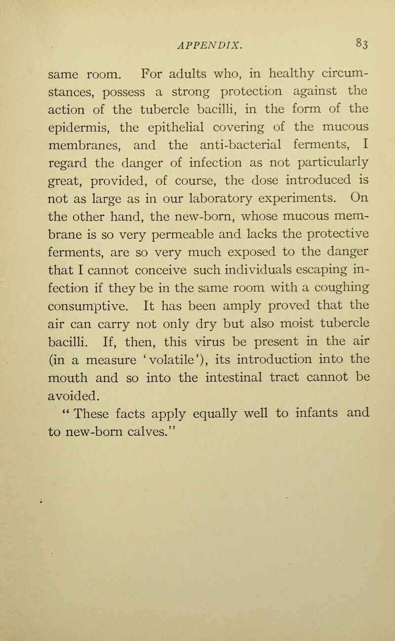 same room. For adults who, in healthy circum- stances, possess a strong protection against the action of the tubercle bacilli, in the form of the epidermis, the epithelial covering of the mucous membranes, and the anti-bacterial ferments, I regard the danger of infection as not particularly- great, provided, of course, the dose introduced is not as large as in our laboratory experiments. On the other hand, the new-born, whose mucous mem- brane is so very permeable and lacks the protective ferments, are so very much exposed to the danger that I cannot conceive such individuals escaping in- fection if they be in the same room with a coughing consumptive. It has been amply proved that the air can carry not only dry but also moist tubercle bacilli. If, then, this virus be present in the air (in a measure 'volatile'), its introduction into the mouth and so into the intestinal tract cannot be avoided.  These facts apply equally well to infants and to new-bom calves.