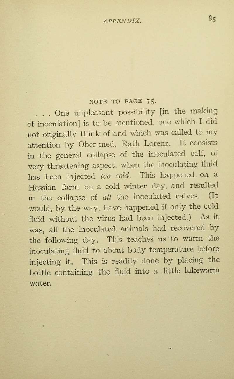 8s NOTE TO PAGE 75- One unpleasant possibility [in the making of inoculation] is to be mentioned, one which I did not originally think of and which was called to my attention by Ober-med. Rath Lorenz. It consists in the general collapse of the inoculated calf, of very threatening aspect, when the inoculating fluid has been injected too cold. This happened on a Hessian farm on a cold winter day, and resulted m the collapse of all the inoculated calves. (It would, by the way, have happened if only the cold fluid without the virus had been injected.) As it was, all the inoculated animals had recovered by the following day. This teaches us to warm the inoculating fluid to about body temperature before injecting it. This is readily done by placing the bottle containing the fluid into a little lukewarm water.