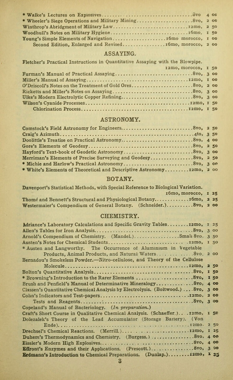 * Wheeler's Siege Operations and Military Mining 8vo, 2 00 Winthrop's Abridgment of Military Law i2mo, 2 50 WoodhuU's Notes on Military Hygiene i6mo, i 50 Young's Simple Elements of Navigation i6mo morocco, i 00 Second Edition, Enlarged and Revised i6mo, morocco, 2 00 ASSAYING. Fletcher's Practical Instructions in Quantitative Assaying virith the Blowpipe. i2mo, morocco, Furman's Manual of Practical Assaying 8vo, Miller's Manual of Assaying i2mo, O'DriscoU's Notes on the Treatment of Gold Ores 8vo, Ricketts and Miller's Notes on Assaying Svo, Ulke's Modern Electrolytic Copper Refining Svo, Wilson's Cyanide Processes i2mo, Chlorination Process i2mo. z 50 3 00 I 00 2 00 3 00 3 00 I 50 I 50 2 50 3 50 4 00 2 50 3 DO 2 50 3 00 2 00 ASTRONOMY. Comstock's Field Astronomy for Engineers 8vo, Craig's Azimuth 4tOi Doolittle's Treatise on Practical Astronomy 8vo. Gore's Elements of Geodesy 8vo, Hayford's Text-book of Geodetic Astronomy 8vo, Merriman's Elements of Precise Surveying and Geodesy 8vo, * Michie and Harlow's Practical Astronomy 8vo, * White's Elements of Theoretical and Descriptive Astronomy i2mo, BOTANY. Davenport's Statistical Methods, with Special Reference to Biological Variation. i6mo, morocco, Thom^ and Bennett's Structural and Physiological Botany i6mo, Westermaier's Compendium of General Botany. (Schneider.) 8vo, CHEMISTRY. Variance's Laboratory Calculations and Specific Gravity Tables i2mo, Allen's Tables for Iron Analysis 8vo, Arnold's Compendium of Chemistry. (MandeL) Small Svo. Austen's Notes for Chemical Students lamo, * Austen and Langworthy, The Occurrence of Alummium in Vegetable Products, Animal Products, and Natural Waters. . 8vo. 2 00 Bernadou's Smokeless Powder.—Nitro-cellulose, and Theory of the Cellulose Molecule i2mo, 2 50 Bolton's Quantitative Analysis 8vo, i 50 * Browning's Introduction to the Rarer Elements .8vo, i 50 Brush and Penfield's Manual of Determinative Mineralogy 8vo, 4 00 Classen's Quantitative Chemical Analysis by Electrolysis. (Boltwood.) ... .8vo, 3 00 Cohn's Indicators and Test-papers i2mo, 2 00 Tests and Reagents : 8vo, 3 00 Copeland's Manual of Bacteriology. (2n -preparation.) Craft's Short Course in Qualitative Chemical Analysis. (Schaeffer.).. .i2mo, i 50 Dolezalek's Theory of the Lead Accumulator (Storage Bactery). (Von Ende) i2mo. 2 50 Drechsel's Chemical Reactions. (Merrill.)..... . i2mo, i 25 Duhem's Thermodynamics and Chemistry. (Burgess.) - .8vo, 4 00 Eissler's Modern High Explosives . 8vo, 4 00 EfEront's Enzymes and their Apphcations. (Prescott.).. 8vo, 3 00 Erdmann's Introduction to Chemical Preparations. (Dunlap.)....... .i2mo» ^ 23 3 I 25 2 25 2 00 I 25 3 00 3 50 I 50