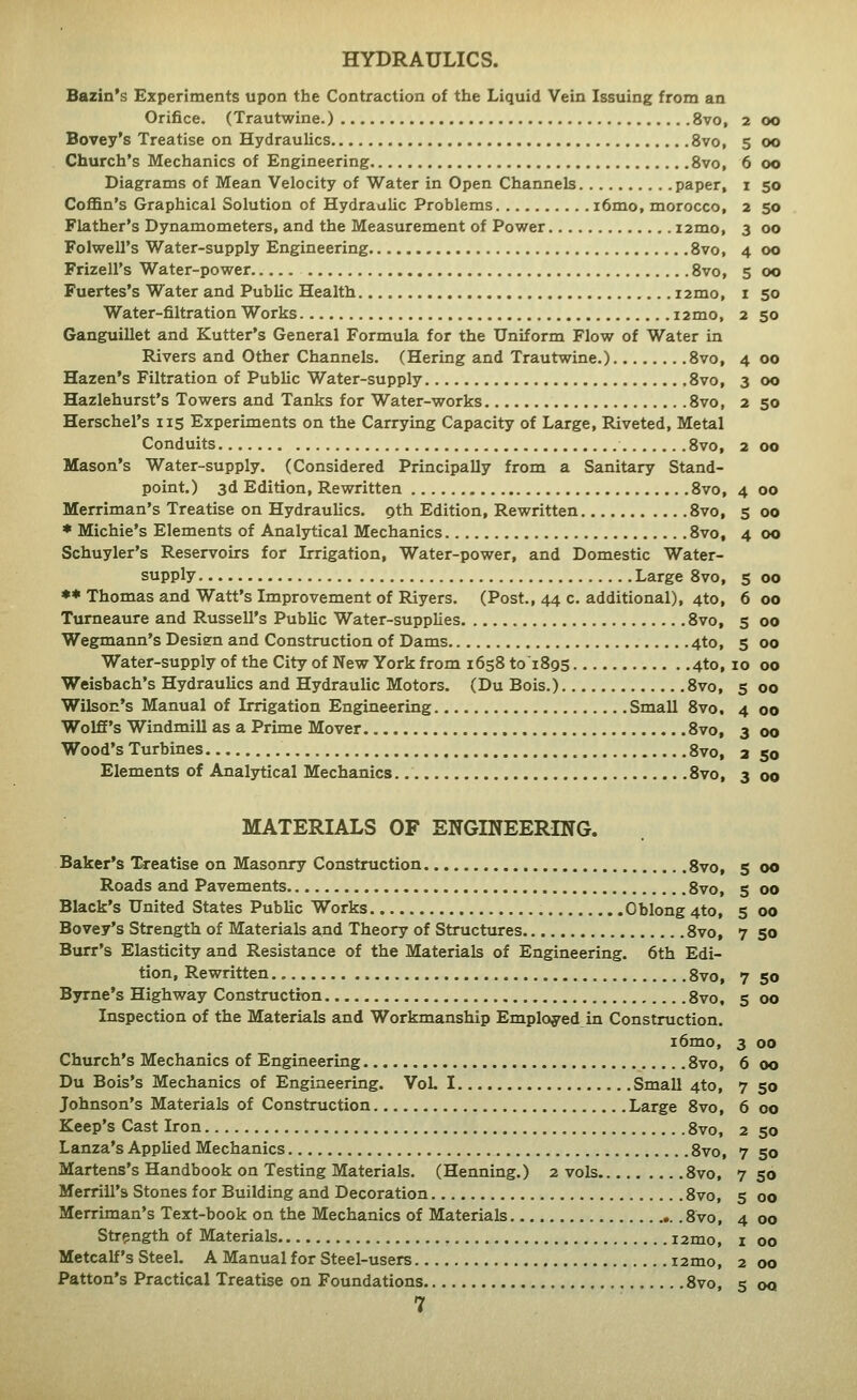 HYDRAULICS. Bazin's Experiments upon the Contraction of the Liquid Vein Issuing from an Orifice. (Trautwine.) 8vo, 2 00 Bovey's Treatise on Hydraulics 8vo, 5 00 Church's Mechanics of Engineering 8vo, 6 00 Diagrams of Mean Velocity of Water in Open Channels paper, 1 50 Coffin's Graphical Solution of Hydraulic Problems i6mo, morocco, 2 50 Flather's Dynamometers, and the Measurement of Power i2mo, 3 00 Folwell's Water-supply Engineering Svo, 4 00 Frizell's Water-power Svo, 5 00 Fuertes's Water and Public Health i2mo, 1 50 Water-filtration Works i2mo, 2 50 Ganguillet and Kutter's General Formula for the Uniform Flow of Water in Rivers and Other Channels. (Hering and Trautwine.) Svo, 4 00 Hazen's Filtration of Public Water-supply Svo, 3 00 Hazlehurst's Towers and Tanks for Water-works Svo, 2 50 Herschel's 115 Experiments on the Carrying Capacity of Large, Riveted, Metal Conduits Svo, 2 00 Mason's Water-supply. (Considered Principally from a Sanitary Stand- point.) 3d Edition, Rewritten Svo, 4 00 Merriman's Treatise on Hydraulics, gth Edition, Rewritten Svo, 5 00 * Michie's Elements of Analytical Mechanics Svo, 4 00 Schuyler's Reservoirs for Irrigation, Water-power, and Domestic Water- supply Large Svo, 5 00 ♦♦ Thomas and Watt's Improvement of Riyers. (Post., 44 c. additional), 4to, 6 00 Tumeaure and Russell's Public Water-supplies Svo, 5 00 Wegmann's Desien and Construction of Dams 4to, 5 00 Water-supply of the City of New York from 1658 toiSgs 4to, 10 00 Weisbach's Hydraulics and Hydraulic Motors. (Du Bois.) Svo, 5 00 Wilson's Manual of Irrigation Engineering Small Svo, 4 00 Wolff's Windmill as a Prime Mover Svo, 3 00 Wood's Turbines Svo, 2 50 Elements of Analytical Mechanics Svo, 3 00 MATERIALS OF ENGINEERING. Baker's Treatise on Masonry Construction 8vo, 5 00 Roads and Pavements Svo, 5 00 Black's United States Public Works Oblong 4to, 5 00 Bovey's Strength of Materials and Theory of Structures Svo, 7 50 Burr's Elasticity and Resistance of the Materials of Engineering. 6th Edi- tion, Rewritten Svo, 7 50 Byrne's Highway Construction Svo, 5 00 Inspection of the Materials and Workmanship Employed in Construction. i6mo, 3 00 Church's Mechanics of Engineering Svo, 6 00 Du Bois's Mechanics of Engineering. VoL I Small 4to, 7 50 Johnson's Materials of Construction Large Svo, 6 00 Keep's Cast Iron Svo, 2 50 Lanza's Applied Mechanics Svo, 7 50 Martens's Handbook on Testing Materials. (Henning.) 2 vols 8vo, 750 Merrill's Stones for Building and Decoration Svo, 5 00 Merriman's Text-book on the Mechanics of Materials .Svo, 4 00 Strength of Materials i2mo, i 00 Metcalf's Steel. A Manual for Steel-users i2mo, 2 00 Patton's Practical Treatise on Foundations Svo, 5 oq