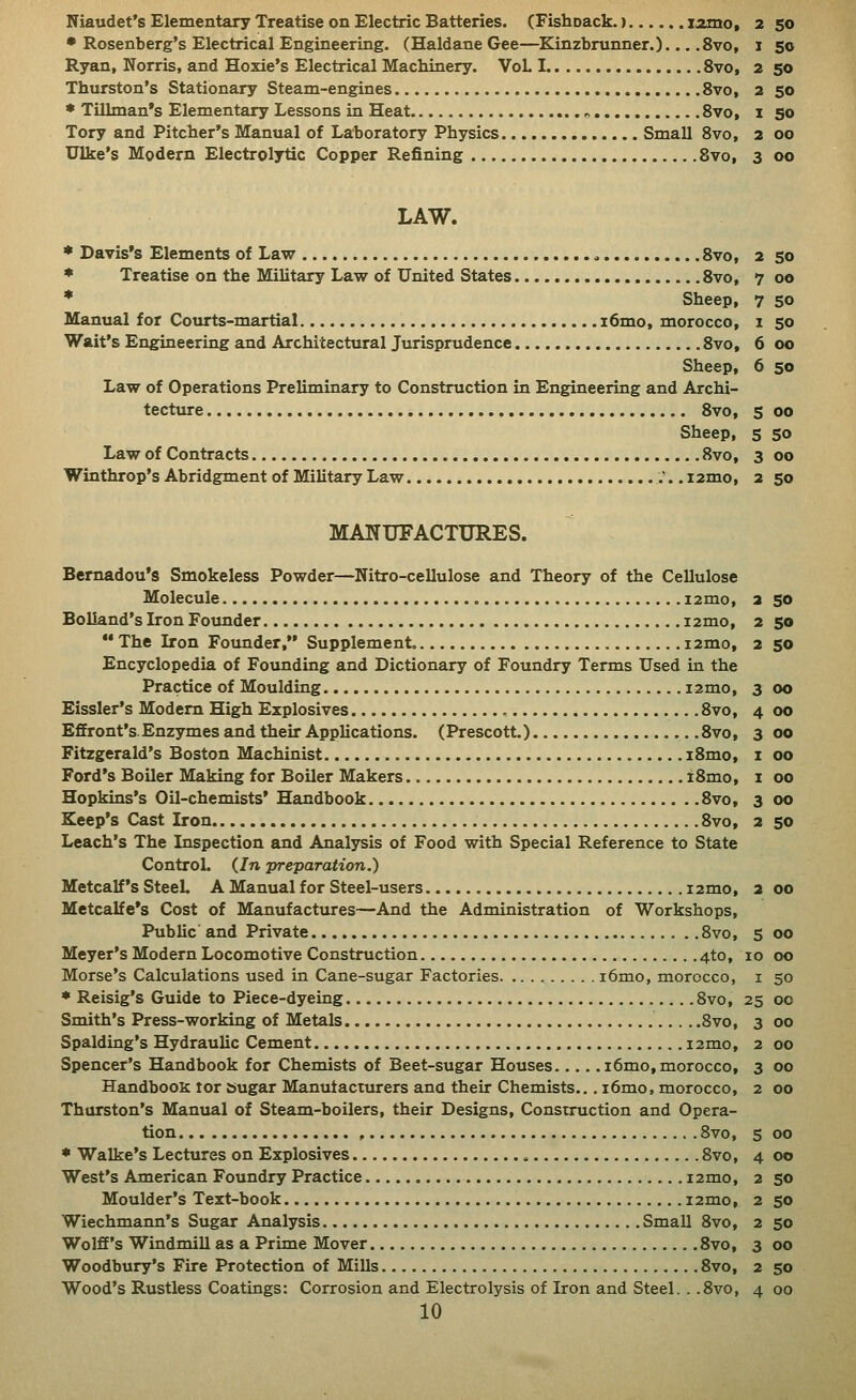 7 oo 7 so 1 SO 6 oo 6 so S oo 5 SO 3 oo 2 so Niaudet's Elementary Treatise on Electric Batteries. (Fishoack.) lamo, 2 50 • Rosenberg's Electrical Engineering. (Haldane Gee—Kinzbrunner.)... .8vo, i 50 Ryan, Norris, and Hoxie's Electrical Machinery. VoL 1 8vo, 2 50 Thurston's Stationary Steam-engines 8vo, 2 50 • Tillman's Elementary Lessons in Heat Svo, i 50 Tory and Pitcher's Manual of Laboratory Physics. Small Svo, 2 00 Ulke's Modern Electrolytic Copper Refining 8vo, 3 00 LAW. * Treatise on the Military Law of United States 8vo, * Sheep, Manual for Courts-martial i6mo, morocco, Wait's Engineering and Architectural Jurisprudence 8vo, Sheep, Law of Operations Preliminary to Construction in Engineering and Archi- tecture 8vo, Sheep, Law of Contracts 8vo, Winthrop's Abridgment of Military Law i2mo, MANUFACTURES. Bernadou's Smokeless Powder—Kitro-cellulose and Theory of the Cellulose Molecule i2mo, Bolland's Iron Founder i2mo, ** The Iron Founder, Supplement. i2mo. Encyclopedia of Founding and Dictionary of Foundry Terms Used in the Practice of Moulding i2mo, Eissler's Modem High Explosives 8vo, Effront's.Enzymes and their Applications. (Prescott.) 8vo, Fitzgerald's Boston Machinist i8mo, Ford's Boiler Making for Boiler Makers iSmo, Hopkins's Oil-chemists* Handbook 8vo, Keep's Cast Iron 8vo, Leach's The Inspection and Analysis of Food with Special Reference to State Control. (In preparation.) Metcalf's SteeL A Manual for Steel-users i2mo, Metcalfe's Cost of Manufactm-es—And the Administration of Workshops, Public' and Private 8vo, Meyer's Modern Locomotive Construction 4to, Morse's Calculations used in Cane-sugar Factories i6mo, morocco, * Reisig's Guide to Piece-dyeing Svo, Smith's Press-working of Metals Svo, Spalding's Hydraulic Cement i2mo, Spencer's Handbook for Chemists of Beet-sugar Houses i6mo, morocco. Handbook tor sugar Manutacturers and their Chemists... i6mo, morocco, Thurston's Manual of Steam-boilers, their Designs, Construction and Opera- tion , Svo, * Walke's Lectures on Explosives Svo, West's American Foundry Practice i2mo. Moulder's Text-book i2mo, Wiechmann's Sugar Analysis Small Svo, Wolff's Windmill as a Prime Mover 8vo, Woodbury's Fire Protection of Mills 8vo, Wood's Rustless Coatings: Corrosion and Electrolysis of Iron and Steel. . .Svo, 10 2 SO 2 50 2 SO 3 00 4 00 3 00 I 00 I 00 3 00 2 SO s 00 10 00 I 50 25 00 3 00 2 00 3 00 2 00 5 00 4 00 2 SO 2 SO 2 SO 3 00 2 50 4 00