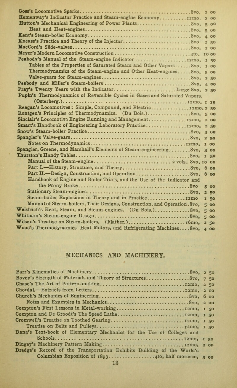 Hemenway's Indicator Practice and Steam-engine Economy i2mo, a 00 Button's Mechanical Engineering of Power Plants 8vo, 5 00 Heat and Heat-engines 8vo, 5 oo Kent's Steam-boiler Economy 8vo, 4 00 Kneass's Practice and Theory of the Injector 8vo i 50 MacCord's Slide-valves 8vo, 2 00 Meyer's Modern Locomotive Construction 4to, 10 00 Peabody's Manual of the Steam-engine Indicator i2mo, i 50 Tables of the Properties of Saturated Steam and Other Vapors 8vo, i 00 Thermodynamics of the Steam-engine and Other Heat-engines 8vo, 5 00 Valve-gears for Steam-engines 8vo, 2 50 Peabody and Miller's Steam-boilers 8vo, 4 00 Pray's Twenty Years with the Indicator Large 8vo, 2 50 Pupln's Thermodynamics of Reversible Cycles in Gases and Saturated Vapors. (Osterberg.) ; i2mo, i 25 Reagan's Locomotives: Simple, Compound, and Electric i2mo, 2 50 Rontgen's Principles of Thermodynamics. (Du Bois.) 8vo, 5 00 Sinclair's Locomotiv^o Engine Running and Management i2mo, 2 00 Smart's Handbook of Engineering Laboratory Practice i2mo, 2 50 Snow's Steam-boiler Practice 8vo, 3 00 Spangler's Valve-gears 8vo, 2 50 Notes on Thermodynamics i2mo, i 00 Spangler, Greene, and Marshall's Elements of Steam-engineering 8vo, 3 00 Thurston's Handy Tables 8vo, 1 50 Manual of the Steam-engine 2 vols.. 8vo, 10 00 Part I.—History, Structuce, and Theory 8vo, 6 00 Part n.—Design, Construction, and Operation 8vo, 6 00 Handbook of Engine and Boiler Trials, and the Use of the Indicator and the Prony Brake 8vo s 00 Stationary Steam-engines 8vo, 2 50 Steam-boiler Explosions in Theory and in Practice i2mo i 50 Manual of Steam-boilers, Their Designs, Construction, and Operation. 8vo, 5 00 Weisbach's Heat, Steam, and Steam-engines. (Du Bois.) 8vo, 5 00 Whitham's Steam-engine Dasign 8vo, 5 00 Wilson's Treatise on Steam-boilers. (Flather.) i6mo, 2 50 Wood's Thermodynamics Heat Motors, and Refrigerating Machines... .8vo, 4 00 MECHANICS AND MACHINERY. Barr's Kinematics of Machinery Svo, Bovey's Strength of Materials and Theory of Structures 8vo, Chase's The Art of Pattern-making i2mo, ChordaL—Extracts from Letters i2mo. Church's Mechanics of Engineering 8vo, Notes and Examples in Mechanics 8vo, Compton's First Lessons in Metal-working i2mo, Compton and De Groodt's The Speed Lathe i2mo, Cromwell's Treatise on Toothed Gearing i2mo, Treatise on Belts and Pulleys i2mo, Dana's Text-book of Elementary Mechanics for the Use of Colleges and Schools i2mo. Dingey's Machinery Pattern Making i2mo. Dredge's Record of the Transportation Exhibits Building of the World's Columbian Exposition of 1893 4to, half morocco, 5 00 13 2 50 7 50 2 50 2 00 6 00 2 00 I 50 z 50 I 50 I 50 I 50 2 OP