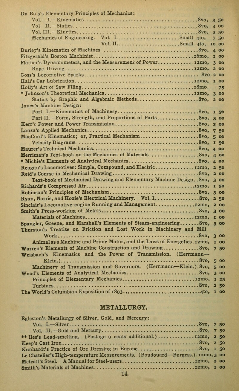 Du Bos's Elementary Principles of Mechanics: Vol. I.—Kinematics 8vo, 3 50 Vol II.—Statics 8vo, 4 00 Vol. III.—Kinetics 8vo, 3 50 Mechanics of Engineering. Vol. I Small 4to, 7 5o VoL n Small 4to, 10 00 Durley's Kinematics of Machines 8vo, 4 00 Fitzgerald's Boston Machinist i6mo, i 00 Flather's Dynamometers, and the Measurement of Power i2mo, 3 00 Rope Driving i2mo, 2 00 Goss's Locomotive Sparks 8vo 2 00 Hall's Car Lubrication i2mo, i 00 Holly's Art oi Saw Filing iSrao, 75 * Johnson's Theoretical Mechanics 121110, 3 00 Statics by Graphic and Algebraic Methods 8vo, 2 00 Jones's Machine Design: Part I.—Kinematics of Machinery 8vo, i 50 Part II.—Form, Strength, and Proportions of Parts 8vo, 3 00 Kerr's Power and Power Transmission 8vo, 3 00 Lanza's Applied Mechanics 8vo, 7 50 MacCord's Kinematics; or. Practical Mechanism 8vo, 5 00 Velocity Diagrams 8vo, x 50 Maurer's Technical Mechanics 8vo, 4 00 Merriman's Tert-book on the Mechanics of Materials ,8vo, 4 00 • Michie's Elements of Analjrtical Mechanics 8vo, 4 00 Reagan's Locomotives: Simple, Compound, and Electric i2mo, 2 50 Reid's Course in Mechanical Drawing 8vo, 2 00 Text-book of Mechanical Drawing and Elementary Machine Design. .8vo, 3 00 Richards's Compressed Air i2mo, i 50 Robinson's Principles of Mechanism 8vo, 3 00 Ryan, Norris, and Hoxie's Electrical Machinery. Vol. 1 8vo, 2 50 Sinclair's Locomotive-engine Running and Management l2mo, 2 00 Smith's Press-working of Metals 8vo, 3 00 Materials of Machines i2mo, x 00 Spangler, Greene, and Marshall's Elements of Steam-engineering 8vo, 3 00 Thurston's Treatise on Friction and Lost Work in Machinery and Mill Work 8vo, 3 00 Animal as a Machine and Prime Motor, and the Laws of Energetics. i2mo, i 00 Warren's Elements of Machine Construction and Drawing 8vo, 7 50 Weisbach's Kinematics and the Power of Transmission. (Herrmann— Klein.) , 8vo, 5 00 Machinery of Transmission and Governors. (Herrmann—Klein.).8vo, 5 00 Wood's Elements of Analytical Mechanics 8vo, 3 00 Principles of Elementary Mechanics i2mo, i 2S Turbines 8vo, 2 50 The World's Columbian Exposition of 1893 4to, i 00 METALLURGY. Egleston's Metallurgy of Silver, Gold, and Mercury: Vol. I.—Silver 8vo, 7 5o Vol. n.—Gold and Mercury 8vo, 7 50 ** Iles's Lead-smelting. (Postage 9 cents additional.) i2mo, 2 50 Keep's Cast Iron 8vo, 2 50 Kunhardt's Practice of Ore Dressing in Europe .8vo, i 50 Le Chatelier's High-temperature Measurements. (Boudouard—Burgess.). i2mo, 3 00 Metcalf's SteeL A Manual for Steel-users i2mo, 2 00 Smith's Materials of Machines i2mo, x 00