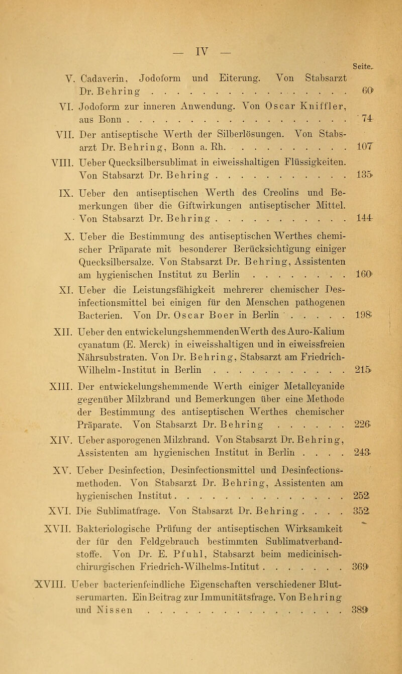 Seite, V. Cadaverin, Jodoform und Eitei'ung. Von Stabsarzt Dr. Behring OO VI. Jodoform zur inneren Anwendung. Von Oscar Kniff]er, aus Bonn '74- VII. Der antiseptische Werth der Silberlösungen. Von Stabs- arzt Dr. Behring, Bonn a. Rh 107 VIII. Ueber Quecksilbersublimat in eiweisshaltigen Flüssigkeiten. Von Stabsarzt Dr. Behring ISö- IX. Ueber den antiseptischen Werth des Creolins und Be- merkungen über die Giftwirkungen antiseptischer Mittel. • Von Stabsarzt Dr. Behring 144- X. Ueber die Bestimmung des antiseptischen Werthes chemi- scher Präparate mit besonderer Berücksichtigung einiger Quecksilbersalze. Von Stabsarzt Dr. Behring, Assistenten am hygienischen Institut zu Berlin 160' XI. Ueber die Leistungsfähigkeit mehrerer chemischer Des- infectionsmittel bei einigen für den Menschen pathogenen Bacterien. Von Dr. Oscar Boer in Berlin 19S XII. Ueber den entwickelungshemmendenWerth des Auro-Kalium cyanatum (E. Merck) in eiweisshaltigen und in eiweissfreien Nährsubstraten. Von Dr. Behring, Stabsarzt am Friedrich- Wilhelm-Institut in Berlin 215 XIII. Der entwickelungshemmende Werth einiger Metallcyanide gegenüber Milzbrand und Bemerkungen über eine Methode der Bestimmung des antiseptischen Werthes chemischer Präparate. Von Stabsarzt Dr. Behring 225 XIV. Ueber asporogenen Milzbrand. Von Stabsarzt Dr. Behring, Assistenten am hygienischen Institut in Berlin .... 243. XV. Ueber Desinfection, Desinfectionsmittel und Desinfections- methoden. Von Stabsarzt Dr. Behring, Assistenten am hygienischen Institut 252: XVI. Die Sublimatfrage. Von Stabsarzt Dr. Behring .... 352 XVII. Bakteriologische Prüfung der antiseptischen Wirksamkeit der für den Feldgebrauch bestimmten Sublimatverband- stoffe. Von Dr. E. Pfuhl, Stabsarzt beim medicinisch- chirurgischen Friedrich-Wilhelms-Intitut 369 XVIII. Ueber bacterienfeindliche Eigenschaften verschiedener Blut- serumarten. Ein Beitrag zur Immunitätsfrage. Von Behring und Nissen 389