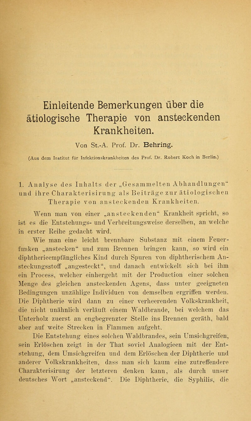 Einleitende Bemerkungen über die ätiologische Therapie von ansteckenden Krankheiten. Von St.-A. Prof. Dr. Behring. (Aus dem Institut für Infektionskrankheiten des Prof. Dr. Robert Koch in Berlin.) 1. Analyse des Inhalts der „Gesammelten Abhandlungen und ihre Charakterisirung als Beiträge zur ätiologischen Therapie von ansteckenden Krankheiten. Wenn man von einer „ansteckenden Krankheit spricht, so ist es die Entstehuugs- und Verbreitungsweise derselben, an welche in erster Reihe gedacht wird. Wie man eine leicht brennbare Substanz mit einem Feuer- funken „anstecken und zum Brennen bringen kann, so wird ein diphtherieempfängiiches Kind durch Spuren von diphtherischem An- steckungsstofif „angesteckt, und danach entwickelt sich bei ihm ein Process, welcher einhergeht mit der Production einer solchen Menge des gleichen ansteckenden Agens, dass unter geeigneten Bedingungen unzählige Individuen von demselben ergriffen werden. Die Diphtherie wird dann zu einer verheerenden Volkskrankheit, die nicht unähnlich verläuft einem Waldbrande, bei welchem das Unterholz zuerst an engbegrenzter Stelle ins Brennen geräth, bald aber auf weite Strecken in Flammen aufgeht. Die Entstehung eines solchen Waldbrandes, sein Umsichgreifen, sein Erlöschen zeigt in der That soviel Analogieen mit der Ent- stehung, dem Umsichgreifen und dem Erlöschen der Diphtherie und anderer Volkskrankheiten, dass man sich kaum eine zutreffendere Charakterisirung der letzteren denken kann, als durch unser deutsches Wort „ansteckend. Die Diphtherie, die Syphilis, die