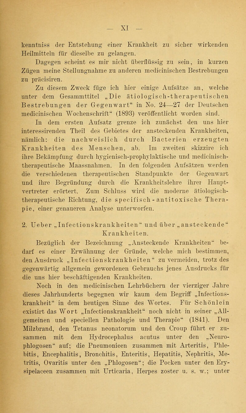 kenntniss der Entstellung einer Krankheit zu sicher wirkenden Heilmitteln für dieselbe zu gelangen. Dagegen scheint es mir nicht überflüssig zu sein, in kurzen Zügen meine Stellungnahme zu anderen medicinischen Bestrebungen zu präcisiren. Zu diesem Zweck füge ich hier einige Aufsätze an, welche unter dem Gesammttitel „Die ätiologisch-therapeutischen Bestrebungen der Gegenwart in No. 24—27 der Deutschen medicinischen Wochenschrift (1893) veröffentlicht worden sind. In dem ersten Aufsatz grenze ich zunächst den uns hier interessirenden Theil des Gebietes der ansteckenden Krankheiten, nämlich: die nachweislich durch Bacterien erzeugten Krankheiten des Menschen, ab. Im zweiten skizzire ich ihre Bekämpfung durch hygienisch-prophylaktische und medicinisch- therapeutische Maassnahmen. In den folgenden Aufsätzen werden die verschiedenen therapeutischen Standpunkte der Gegenwart und ihre Begründung durch die Krankheitslehre ihrei Haupt- vertreter erörtert. Zum Schluss wird die moderne ätiologisch- therapeutische Richtung, die specifisch-antitoxische Thera- pie, einer genaueren Analyse unterworfen. 2. Ueber „Infectionskraukheiten und über „ansteckende Krankheiten. Bezüglich der Bezeiclinung „Ansteckende Krankheiten be- darf es einer Erwähnung der Gründe, welche mich bestimmen, den Ausdruck „Infectionskraukheiten zu vermeiden, trotz des gegenwärtig allgemein gewordenen Gebrauchs jenes Ausdrucks für die uns hier beschäftigenden Krankheiten. Noch in den medicinischen Lehrbüchern der vierziger Jahre dieses Jahrhunderts begegnen wir kaum dem Begriff „Infections- krankheit in dem heutigen Sinne des Wortes. Für Schönlein existirt das Wort „Infectionskrankheit noch nicht in seiner „All- gemeinen und speciellen Pathologie und Therapie (1841). Den Milzbrand, den Tetanus neonatorum und den Croup führt er zu- sammen mit dem Hydrocephalus acutus unter den „Neuro- phlogosen auf; die Pneumonieen zusammen mit Arteritis, Phle- bitis, Encephalitis, Bronchitis, Enteritis, Hepatitis, Nephritis, Me- tritis, Ovaritis unter den „Phlogosen; die Pocken unter den Ery- sipelaceen zusammen mit Urticaria, Herpes zoster u. s. w.; unter