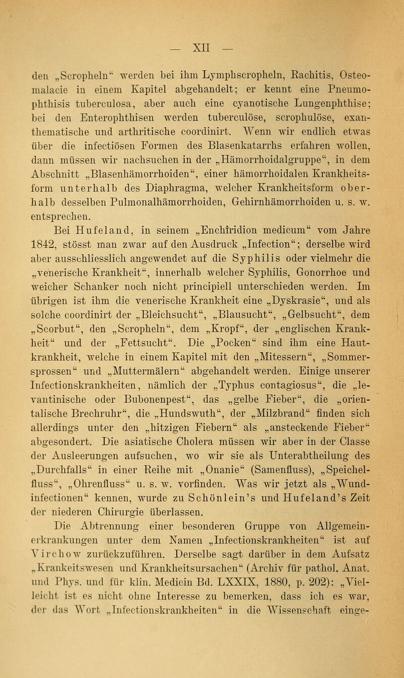 den „Scrophelü werden bei ihm Lymphscropheln, Rachitis, Osteo- malacie in einem Kapitel abgehandelt; er kennt eine Pneumo- phthisis tuberculosa, aber auch eine cyanotische Lungenphthise; bei den Enterophthisen werden tuberculöse, scrophulöse, exan- thematische und arthritische coordinirt. Wenn wir endlich etwas über die infectiösen Formen des Blasenkatarrhs erfahren wollen, dann müssen wir nachsuchen in der „Hämorrhoidalgruppe, in dem Abschnitt „Blasenhämorrhoiden, einer hämorrhoidalen Krankheits- form unterhalb des Diaphragma, welcher Krankheitsform ober- halb desselben Pulmonalhämorrhoiden, Gehirnhämorrhoiden u. s. w. entsprechen. Bei Hufeland, in seinem „Enchiridion medicum vom Jahre 1842, stösst man zwar auf den Ausdruck „Infection; derselbe wird aber ausschliesslich angewendet auf die Syphilis oder vielmehr die „venerische Krankheit, innerhalb welcher Syphilis, Gonorrhoe und weicher Schanker noch nicht principiell unterschieden werden. Im übrigen ist ihm die venerische Krankheit eine „Dyskrasie, und als solche coordinirt der „Bleichsucht, „Blausucht, „Gelbsucht, dem „Scorbut, den „Scropheln, dem „Kropf, der „englischen Krank- heit und der „Fettsucht. Die „Pocken sind ihm eine Haut- krankheit, welche in einem Kapitel mit den „Mitessern, „Sommer- sprossen und „Muttermälern abgehandelt werden. Einige unserer Infectionskrankheiten, nämlich der „Typhus contagiosus, die „le- vantinische oder Bubonenpest, das „gelbe Fieber, die „orien- talische Brechruhr, die „Hundswuth, der „Milzbrand finden sich allerdings unter den „hitzigen Fiebern als „ansteckende Fieber abgesondert. Die asiatische Cholera müssen wir aber in der Classe der Ausleerungen aufsuchen, wo wir sie als Unterabtheilung des „Durchfalls in einer Reihe mit „Onanie (Samenfluss), „Speichel- fluss, „Ohrenfluss u. s. w. vorfinden. Was wir jetzt als „Wund- infectionen kennen, wurde zu Schönlein's und Hufeland's Zeit der niederen Chirurgie überlassen. Die Abtrennung einer besonderen Gruppe von Allgemein- erkrankungen unter dem Namen „Infectionskrankheiten ist auf Virchow zurückzuführen. Derselbe sagt darüber in dem Aufsatz „Krankeitswesen und Krankheitsursachen (Archiv für pathol. Anat. und Phys. und für klin. Medicin Bd. LXXIX, 1880, p. 202): „Viel- leicht ist es nicht ohne Interesse zu bemerken, dass ich es war, der das Wort „Infectionskrankheiten in die Wissenschaft einge-