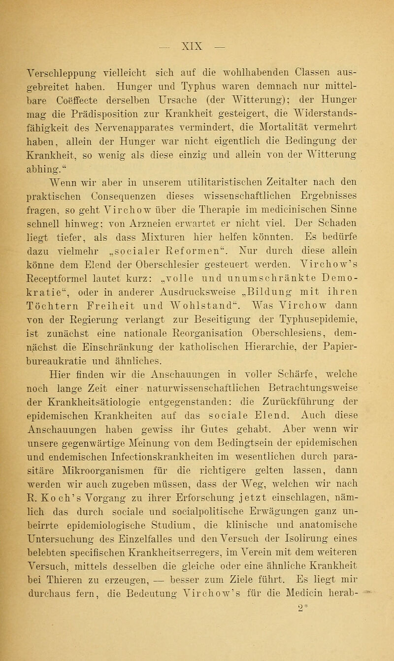 Yersclileppung vielleicht sich auf die wohlhabenden Classen aus- gebreitet haben. Hunger und Typhus \\'aren demnach nur mittel- bare Coeffecte derselben Ursache (der Witterung); der Hunger mag die Prädisposition zur Krankheit gesteigert, die Widerstands- fähigkeit des Xervenapparates vermindert, die Mortalität vermehrt haben, allein der Hunger war nicht eigentlich die Bedingung der Krankheit, so wenig als diese einzig und allein von der Witterung abhing. Wenn wir aber in unserem utilitaristischen Zeitalter nach den praktischen Consequenzen dieses wissenschaftlichen Ergebnisses fragen, so geht Virchow über die Therapie im medicinischen Sinne schnell hinweg; von Arzneien erwartet er nicht viel. Der Schaden liegt tiefer, als dass Mixturen hier helfen könnten. Es bedürfe dazu vielmehr „socialer Eeformen. Xur durch diese allein könne dem Elend der Oberschlesier gesteuert werden. Virchow's Receptformel lautet kurz: „volle und unumschränkte Demo- kratie, oder in anderer Ausdrucksweise „Bildung mit ihren Töchtern Freiheit und Wohlstand. Was Virchow dann von der Eegierung verlangt zur Beseitigung der Typhusepidemie, ist zunächst eine nationale Reorganisation Oberschlesiens, dem- nächst die Einschränkung der katholischen Hierarchie, der Papier- bureaukratie und ähnliches. Hier finden wir die Anschauungen in voller Schärfe, welche noch lange Zeit einer naturwissenschaftlichen Betrachtungsweise der Krankheitsätiologie entgegenstanden: die Zurückführung der epidemischen Krankheiten auf das sociale Elend. Auch diese Anschauungen haben gewiss ihr Gutes gehabt. Aber wenn wir unsere gegemTärtige Meinung von dem Bedingtsein der epidemischen und endemischen Infectionskrankheiten im wesentlichen durch para- sitäre ]\Iikroorganismen für die richtigere gelten lassen, dann werden wir auch zugeben müssen, dass der Weg, welchen wir nach R. Koch's Vorgang zu ihrer Erforschung jetzt einschlagen, näm- lich das durch sociale und socialpolitische Erwägungen ganz un- beirrte epidemiologische Studium, die klinische und anatomische Untersuchung des Einzelfalles und den Versuch der Isolirung eines belebten specifischen Krankheitserregers, im Verein mit dem weiteren Versuch, mittels desselben die gleiche oder eine ähnliche Krankheit bei Thieren zu erzeugen, — besser zum Ziele führt. Es liegt mir durchaus fern, die Bedeutuns; Virchow's für die Medicin herab-