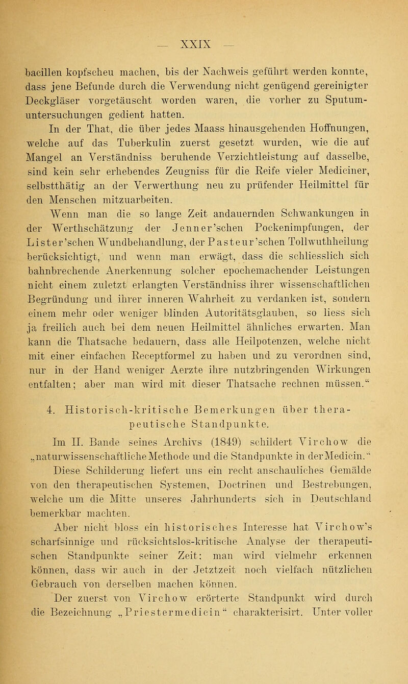 bacillen kopfscheu machen, bis der Nachweis geführt werden konnte, dass jene Befunde durch die Verwendung nicht genügend gereinigter Deckgläser vorgetäusclit worden waren, die vorher zu Sputum- untersuchungen gedient hatten. In der That, die über jedes Maass liinausgehenden Hoffnungen, welche auf das Tuberkulin zuerst gesetzt wurden, wie die auf Mangel an Verständniss beruhende Verzichtleistung auf dasselbe, sind kein sehr erhebendes Zeugniss für die Reife vieler Mediciner, selbstthätig an der Verwerthung neu zu prüfender Heilmittel für den Menschen mitzuarbeiten. Wenn man die so lange Zeit andauernden Schwankungen in der Werthschätzung der Jenner'sehen Pockenimpfungen, der Lister'schen Wundbehandlung, der Pasteur'schen Tollwuthheilung berücksichtigt, und wenn man erwägt, dass die schliesslich sich bahnbrechende Anerkennung solcher epochemachender Leistungen nicht einem zuletzt erlangten Verständniss ihrer wissenschaftlichen Begründung und ihrer inneren Wahrheit zu verdanken ist, sondern einem mehr oder weniger blinden Autoritätsglauben, so liess sich ja freilich auch bei dem neuen Heilmittel ähnliches erwarten. Man kann die Thatsache bedauern, dass alle Heilpotenzen, welche nicht mit einer einfachen Receptformel zu haben und zu verordnen sind, nur in der Hand weniger Aerzte ihre nutzbringenden Wirkungen entfalten; aber man wird mit dieser Thatsache rechnen müssen. 4. Historisch-kritische Bemerkungen über thera- peutische Standpunkte. Im IL Bande seines Archivs (184:9) schildert Virchow die „naturwissenschaftlicheMethode und die Standpunkte in derMedicin.' Diese Schilderung liefert uns ein recht anschauliches Gemälde von den therapeutischen Systemen, Doctrinen und Bestrebungen, welche um die Mitte unseres Jahrhunderts sich in Deutschland bemerkbar machten. Aber nicht bloss ein historisches Interesse hat Virchow's scharfsinnige und rücksichtslos-kritische Analyse der therapeuti- schen Standpunkte seiner Zeit: man wird vielmehr erkennen können, dass wir auch in der Jetztzeit noch vielfach nützlichen Gebrauch von derselben machen können. Der zuerst von Virchow erörterte Standpunkt wird durch die Bezeichnung „ P r i e s t e rm e d i ci n  charakterisirt. Unter voller