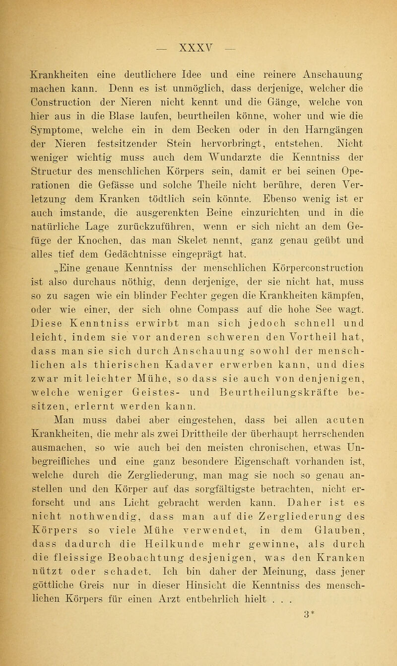 Krankheiten eine deutlichere Idee und eine reinere Anschauung machen l^ann. Denn es ist unmöglich, dass derjenige, welcher die Construction der Nieren nicht kennt und die Gänge, welche von hier aus in die Blase laufen, beurtheilen könne, woher und wie die Symptome, welche ein in dem Becken oder in den Harngängen der Nieren festsitzender Stein hervorbringt, entstehen. Nicht weniger wichtig muss auch dem Wundarzte die Kenntniss der Structur des menschlichen Körpers sein, damit er bei seinen Ope- rationen die Gefässe und solche Theile nicht berühre, deren Ver- letzung dem Kranken tödtlich sein könnte. Ebenso wenig ist er auch imstande, die ausgerenkten Beine einzurichten und in die natürliche Lage zurückzuführen, wenn er sich nicht an dem Ge- füge der Knochen, das man Skelet nennt, ganz genau geübt und alles tief dem Gedächtnisse eingeprägt hat. „Eine genaue Kenntniss der menschlichen Körper construction ist also durchaus nöthig, denn derjenige, der sie nicht hat, muss so zu sagen wie ein blinder Fechter gegen die Krankheiten kämpfen, oder wie einer, der sich ohne Compass auf die hohe See wagt. Diese Kenntniss erwirbt man sich jedoch schnell und leicht, indem sie vor anderen schweren den Vortheil hat, dass man sie sich durch Anschauung sowohl der mensch- lichen als thierischen Kadaver erwerben kann, und dies zwar mit leichter Mühe, so dass sie auch von denjenigen, welche weniger Geistes- und Beurtheilungskräfte be- sitzen, erlernt werden kann. Man muss dabei aber eingestehen, dass bei allen acuten Krankheiten, die mehr als zwei Drittheile der überhaupt herrschenden ausmachen, so wie auch bei den meisten chronischen, etwas Un- begreifliches und eine ganz besondere Eigenschaft vorhanden ist, welche durch die Zergliederung, man mag sie noch so genau an- stellen und den Körper auf das sorgfältigste betrachten, nicht er- forscht und ans Lieht gebracht werden kann. Daher ist es nicht nothwendig, dass man auf die Zergliederung des Körpers so viele Mühe verwendet, in dem Glauben, dass dadurch die Heilkunde mehr gewinne, als durch die fleissige Beobachtung desjenigen, was den Kranken nützt oder schadet. Ich bin daher der Meinung, dass jener göttliche Greis nur in dieser Hinsicht die Kenntniss des mensch- lichen Körpers für einen Arzt entbehrlich hielt . . . 3*