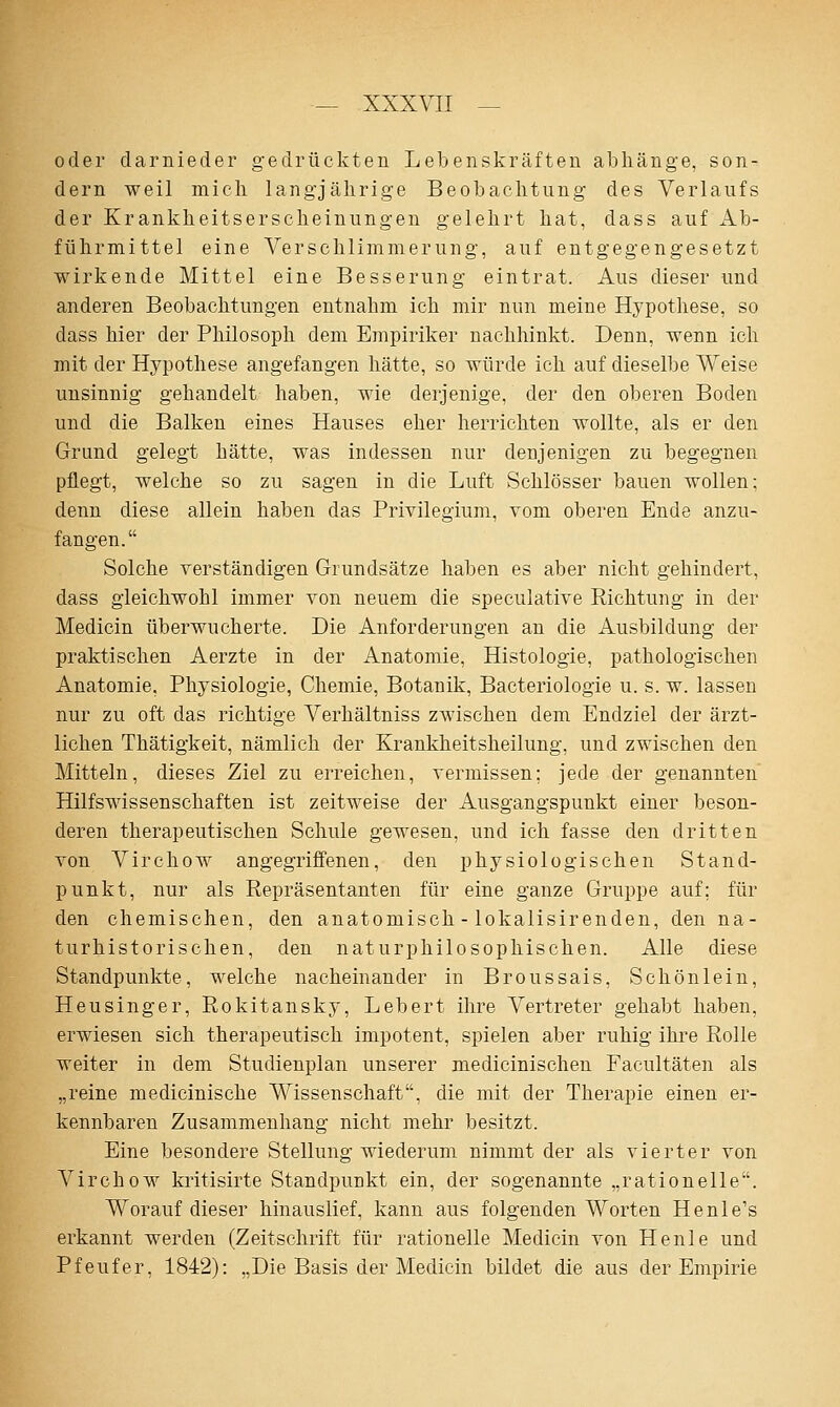 oder darnieder gedrückten Lebenskräften abhänge, son- dern weil mich langjährige Beobachtung des Verlaufs der Krankheitserscheinungen gelehrt hat, dass auf Ab- führmittel eine Verschlimmerung, auf entgegengesetzt wirkende Mittel eine Besserung eintrat. Aus dieser und anderen Beobachtungen entnahm ich mir nun meine Hypothese, so dass hier der Philosoph dem Empiriker nachhinkt. Denn, wenn ich mit der Hypothese angefangen hätte, so würde ich auf dieselbe Weise unsinnig gehandelt haben, wie derjenige, der den oberen Boden und die Balken eines Hauses eher herrichten wollte, als er den Grund gelegt hätte, was indessen nur denjenigen zu begegnen pflegt, welche so zu sagen in die Luft Schlösser bauen wollen: denn diese allein haben das Privilegium, vom oberen Ende anzu- fangen. Solche verständigen Grundsätze haben es aber nicht gehindert, dass gleichwohl immer von neuem die speculative Richtung in der Medicin überwucherte. Die Anforderungen an die Ausbildung der praktischen Aerzte in der Anatomie, Histologie, pathologischen Anatomie, Physiologie, Chemie, Botanik, Bacteriologie u. s. w. lassen nur zu oft das richtige Verhältniss zwischen dem Endziel der ärzt- lichen Thätigkeit, nämlich der Krankheitsheilung, und zwischen den Mitteln, dieses Ziel zu erreichen, vermissen; jede der genannten Hilfswissenschaften ist zeitweise der Ausgangspunkt einer beson- deren therapeutischen Schule gewesen, und ich fasse den dritten von Virchow angegriffenen, den physiologischen Stand- punkt, nur als Repräsentanten für eine ganze Gruppe auf; für den chemischen, den anatomisch - lokalisirenden, den na- turhistorischen, den naturphilosophischen. Alle diese Standpunkte, welche nacheinander in Broussais, Schönlein, Heusinger, Rokitansky, Lebert ihre Vertreter gehabt haben, erwiesen sich therapeutisch impotent, spielen aber ruhig ihre Rolle weiter in dem Studienplan unserer medicinischen Facultäten als „reine medicinische Wissenschaft, die mit der Therapie einen er- kennbaren Zusammenhang nicht mehr besitzt. Eine besondere Stellung wiederum nimmt der als vierter von Virchow kritisirte Standpunkt ein, der sogenannte „rationelle. Worauf dieser hinauslief, kann aus folgenden Worten Henle's erkannt werden (Zeitschrift für rationelle Medicin von Henle und Pfeufer, 1842): „Die Basis der Medicin bildet die aus der Empirie