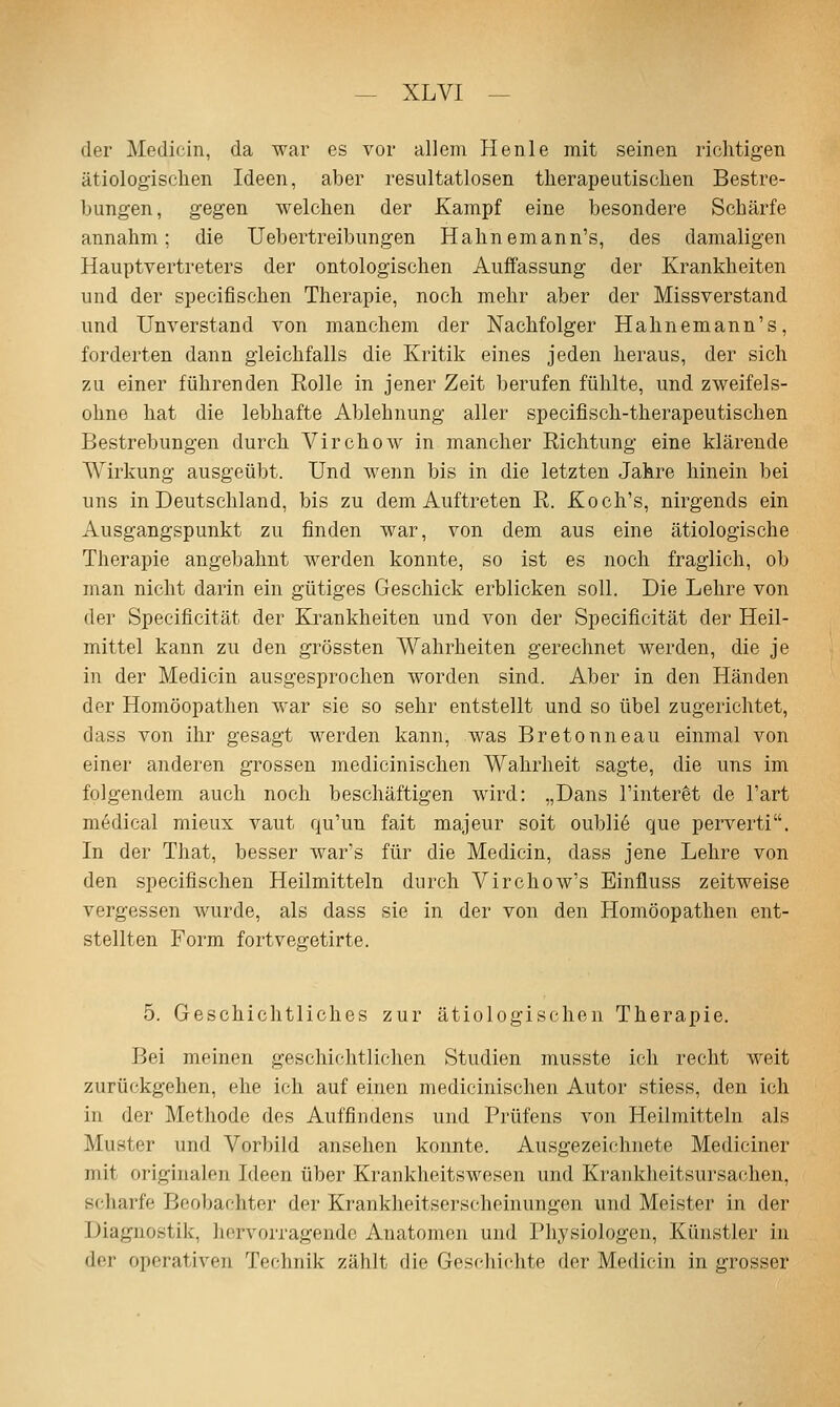 der Medicin, da war es vor allem Heiile mit seinen richtigen ätiologisclien Ideen, aber resultatlosen therapeutischen Bestre- bungen, gegen welchen der Kampf eine besondere Schärfe annahm; die Uebertreibungen Hahnemann's, des damaligen Hauptvertreters der ontologischen Auffassung der Krankheiten und der specifischen Therapie, noch mehr aber der Missverstand und Unverstand von manchem der Nachfolger Hahnemann's, forderten dann gleichfalls die Kritik eines jeden heraus, der sich zu einer führenden Rolle in jener Zeit berufen fühlte, und zweifels- ohne hat die lebhafte Ablehnung aller specifisch-therapeutischen Bestrebungen durch Virchow in mancher Richtung eine klärende Wirkung ausgeübt. Und wenn bis in die letzten Jahre hinein bei uns in Deutschland, bis zu dem Auftreten R. Koch's, nirgends ein Ausgangspunkt zu finden war, von dem aus eine ätiologische Therapie angebahnt werden konnte, so ist es noch fraglich, ob man nicht darin ein gütiges Geschick erblicken soll. Die Lehre von der Specificität der Krankheiten und von der Specificität der Heil- mittel kann zu den grössten Wahrheiten gerechnet werden, die je in der Medicin ausgesprochen worden sind. Aber in den Händen der Homöopathen war sie so sehr entstellt und so übel zugerichtet, dass von ihr gesagt werden kann, was Bretonneau einmal von einer anderen grossen medicinischen Wahrheit sagte, die uns im folgendem auch noch beschäftigen wird: „Dans l'inter^t de l'art m6dical rnieux vaut qu'un fait majeur soit oubli6 que perverti. In der That, besser war's für die Medicin, dass jene Lehre von den specifischen Heilmitteln durch Virchow's Einfluss zeitweise vergessen wurde, als dass sie in der von den Homöopathen ent- stellten Form fortvegetirte. 5. Geschichtliches zur ätiologischen Therapie. Bei meinen geschichtlichen Studien musste ich recht weit zurückgehen, ehe ich auf einen medicinischen Autor stiess, den ich in der Methode des Auffindens und Prüfens von Heilmitteln als Muster und Vorbild ansehen konnte. Ausgezeichnete Mediciner mit originalen Ideen über Krankheitswesen und Krankheitsursachen, scharfe Beobachter der Krankheitserscheinungen und Meister in der Diagnostik, hervorragende Anatomen und Physiologen, Künstler in der operativen Technik zählt die Gesdiichte der Medicin in grosser