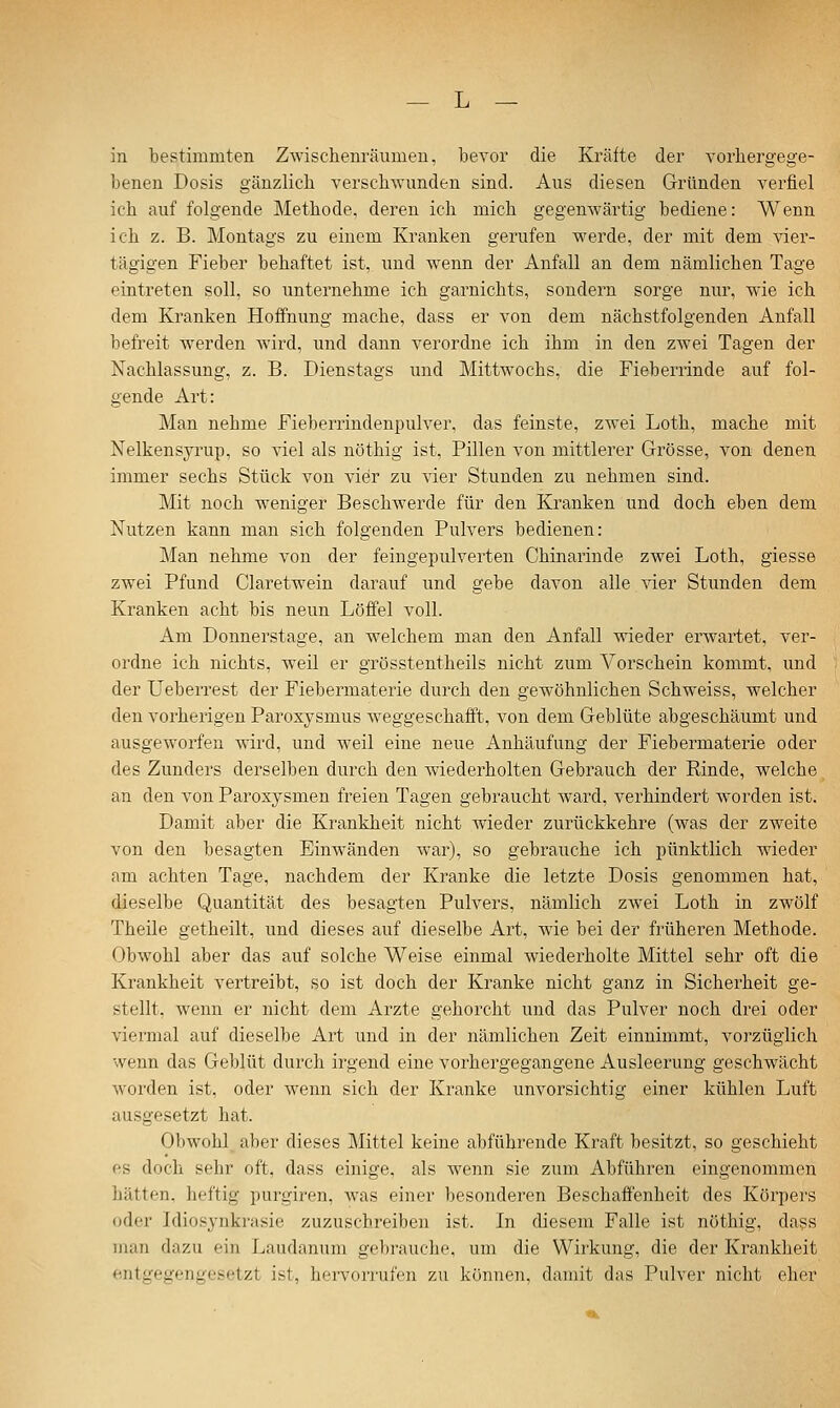 in bestimmten Zwischenräumen, bevor die Kräfte der vorhergege- benen Dosis gänzlich verschwunden sind. Aus diesen Gründen verfiel ich auf folgende Methode, deren ich mich gegenwärtig bediene: Wenn ich z. B. Montags zu einem Kranken gerufen werde, der mit dem vier- tägigen Fieber behaftet ist, und wenn der Anfall an dem nämlichen Tage eintreten soll, so unternehme ich garnichts, sondern sorge nur, wie ich dem Kranken Hoffnung mache, dass er von dem nächstfolgenden Anfall befreit werden wird, und dann verordne ich ihm in den zwei Tagen der Nachlassung, z. B. Dienstags und Mittwochs, die Fieberrinde auf fol- gende Art: Man nehme Fieberrindenpulver, das feinste, zwei Loth, mache mit Nelkensyrup, so viel als nöthig ist, Pillen von mittlerer Grösse, von denen immer sechs Stück von vier zu vier Stunden zu nehmen sind. Mit noch weniger Beschwerde für den Kranken und doch eben dem Nutzen kann man sich folgenden Pulvers bedienen: Man nehme von der feingepulverten Chinarinde zwei Loth, giesse zwei Pfund Ciaretwein darauf und gebe davon alle vier Stunden dem Kranken acht bis neun Löffel voll. Am Donnerstage, an welchem man den Anfall wieder erAvartet, ver- ordne ich nichts, weil er grösstentheils nicht zum Vorschein kommt, und der Ueberrest der Fiebermaterie durch den gewöhnlichen Schweiss, welcher den vorherigen Paroxysmus w^eggeschafft, von dem Geblüte abgeschäumt und ausgeAvorfen wdrd, und weil eine neue Anhäufung der Fiebermaterie oder des Zunders derselben durch den wiederholten Gebrauch der Rinde, welche, an den von Paroxysmen freien Tagen gebraucht ward, verhindert Avorden ist. Damit aber die Krankheit nicht wieder zurückkehre (was der zweite von den besagten Einwänden war), so gebrauche ich pünktlich wdeder am achten Tage, nachdem der Kranke die letzte Dosis genommen hat, dieselbe Quantität des besagten Pulvers, nämlich zwei Loth in zwölf Theile getheilt, und dieses auf dieselbe Art, wie bei der früheren Methode. Obwohl aber das auf solche Weise einmal wiederholte Mittel sehr oft die Krankheit vertreibt, so ist doch der Kranke nicht ganz in Sicherheit ge- stellt. Avenn er nicht dem Arzte gehorcht und das Pulver noch drei oder viermal auf dieselbe Art und in der nämlichen Zeit einnimmt, vorzüglich wenn das Geblüt durch irgend eine vorhergegangene Ausleerung geschwächt worden ist, oder wenn sich der Kranke unvorsichtig einer kühlen Luft ausgesetzt hat. Obwohl aber dieses Mittel keine al)führende Kraft besitzt, so geschieht es doch sehr oft, dass einige, als wenn sie zum Abführen eingenommen hätten, heftig purgiren, was einer besonderen Beschaffenheit des Körpers oder Idiosynkrasie zuzuschreiben ist. In diesem Falle ist nöthig, dass man dazu ein Laudanum gebrauche, um die Wirkung, die der Krankheit entgegengesetzt ist, hei-vorrufen zu können, damit das Pulver nicht eher