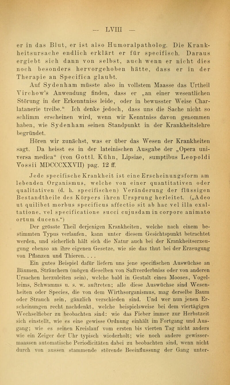 er in das Blut, er ist also Humoralpatholog. Die Krank- heitsursache endlich erklärt er für specifisch. Daraus ergiebt sich dann von selbst, auch wenn er nicht dies noch besonders hervorgehoben hätte, dass er in der Therapie an Specifica glaubt. Auf Sydenham müsste also in vollstem Maasse das Urtheil A^'irchow's Anwendung finden, dass er „an einer wesentlichen Störung in der Erkenntniss leide, oder in beM^usster Weise Char- latanerie treibe. Ich denke jedoch, dass uns die Sache nicht so schlimm erscheinen wird, wenn wir Kenntniss davon genommen haben, wie Sydenham seinen Standpunkt in der Erankheitslehre begründet. Hören wir zunächst, was er über das Wesen der Krankheiten sagt. Da heisst es in der lateinischen Ausgabe der „Opera uni- versa medica (von Gottl. Kühn, Lipsiae, sumptibus Leopoldi Vossii MDCCCXXVII) pag. 12 ff. Jede specifisciie Krankheit ist eine Erscheinungsform am. lebenden Organismus, welche von einer quantitativen oder qualitativen (d. h. specifischen) Veränderung der flüssigen Bestandtheile des Körpers ihren Ursprung herleitet. („Adeo ut quilibet morbus specificus affectio sit ab hac vel illa exal- tatione. vel specificatione succi cujusdam in corpore aniniato ortum ducens.) Der gTösste Theil derjenigen Krankheiten, welche nach einem be- stimmten Typus verlaufen, kann unter diesem Gesichtspunkt betrachtet werden, und sicherlich hält sich die Natur auch bei der Krankheitsei'zeu- gung ebenso an ihre eigenen Gesetze, wie sie das thut bei der Erzeugung von Pflanzen und Thieren. . . . Ein gutes Beispiel dafür liefern uns jene specifischen Auswüchse an Bäumen. Sträuchern (mögen dieselben von Saftverderbniss oder von anderen Ursachen herzuleiten sein), welche bald in Gestalt eines Mooses, Vogel- leims, Schwamms u. s. w. auftreten; alle diese Auswüchse sind Wesen- heiten oder Species, die von dem Wirthsorganismus, mag derselbe Baum oder Strauch seia, gänzlich verschieden sind. Und wer nun jenen Er- scheinungen recht nachdenkt, welche beispielsweise bei dem viertägigen Wechselüeber zu beobachten sind: wie das Fieber immer zur Herbstzeit sich einstellt, wie es eine gewisse Ordnung einhält im Fortgang und Aus- gang; wie es seinen Kreislauf vom ersten bis vierten Tag nicht anders wie ein Zeiger der Uhr typisch wiederholt; wie noch andere gewisser- maassen automatische Periodicitäten dabei zu beobachten sind, wenn nicht durch von aussen stammende störende Beeinflussung der Gang unter-