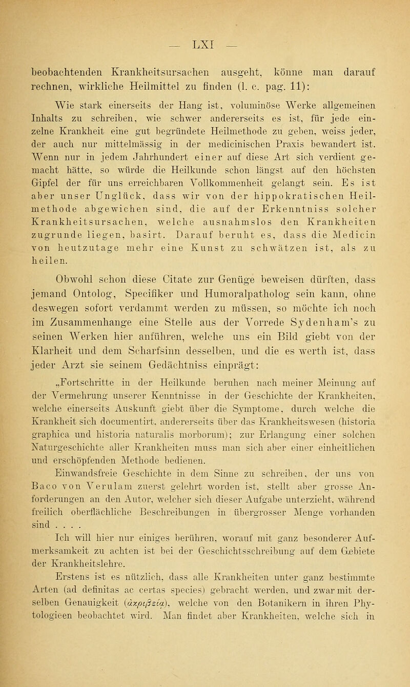 beobachtenden Krankheitsursachen ausgeht, könne man darauf rechnen, wirkliche Heilmittel zu finden (1. c. pag. 11): Wie stark einerseits der Hang ist, yoluminöse Werke allgemeinen Inhalts zu schreiben, wie schwer andererseits es ist, für jede ein- zelne Krankheit eine gut begründete Heilmethode zu geben, weiss jeder, der auch nur mittelmässig in der medicinischen Praxis bewandert ist. Wenn nur in jedem Jahrhundert einer auf diese Art sich verdient ge- macht hätte, so würde die Heilkunde schon längst auf den höchsten Gipfel der für uns erreichbaren Vollkommenheit gelangt sein. Es ist aber unser Unglück, dass wir von der hippokratischen Heil- methode abgewichen sind, die auf der Erkenntniss solcher Krankheitsursachen, welche ausnahmslos den Krankheiten zugrunde liegen, basirt. Darauf beruht es, dass die Medicin von heutzutage mehr eine Kunst zu schwätzen ist, als zu heilen. Obwohl schon diese Citate zur Genüge beweisen dürften, dass jemand Ontolog, Specifiker und Humoralpatholog sein kann, ohne deswegen sofort verdammt werden zu müssen, so möchte ich noch im Zusammenhange eine Stelle aus der Vorrede Sydenham's zu seinen Werken hier anführen, welche uns ein Bild giebt von der Klarheit und dem Scharfsinn desselben, und die es werth ist, dass jeder Arzt sie seinem Gedächtniss einprägt: „Fortschritte in der Heilkunde beruhen nach meiner Meinung auf der Vennehrung unserer Kenntnisse in der Geschichte der Krankheiten, welche einerseits Auskunft giebt über die Symptome, durch welche die Krankheit sich documentirt, andererseits über das Krankheitswesen (historia graphica und historia naturalis morborum); zur Erlangung einer solchen Naturgeschichte aller Krankheiten muss man sich aber einer einheitlichen und erschöpfenden Methode bedienen. Einwandsfreie Geschichte in dem Sinne zu schreiben, der uns von Baco von Verulam zuerst gelehrt worden ist, stellt aber grosse An- forderungen an den Autor, welcher sich dieser Aufgabe unterzieht, während freilich oberflächliche Beschreibungen in übergrosser Menge vorhanden sind .... Ich will hier nur einiges berühren, worauf mit ganz besonderer Auf- merksamkeit zu achten ist bei der Geschichtsschreibung auf dem Gebiete der Krankheitslehre. Erstens ist es nützlich, dass alle Krankheiten unter ganz bestimmte Arten (ad definitas ac certas species) gebracht werden, und zwar mit der- selben Genauigkeit {äxpißsia), welche von den Botanikern in ihren Phy- tologieen beobachtet wird. Man findet aber Krankheiten, welcbe sich in